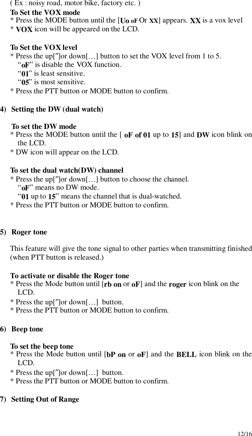 12/16( Ex : noisy road, motor bike, factory etc. )To Set the VOX mode* Press the MODE button until the [Uo oF Or XX] appears. XX is a vox level* VOX icon will be appeared on the LCD.To Set the VOX level* Press the up[″]or down[…] button to set the VOX level from 1 to 5.“oF” is disable the VOX function.“01” is least sensitive.“05” is most sensitive.* Press the PTT button or MODE button to confirm.4) Setting the DW (dual watch)To set the DW mode* Press the MODE button until the [ oF of 01 up to 15] and DW icon blink onthe LCD.* DW icon will appear on the LCD.To set the dual watch(DW) channel* Press the up[″]or down[…] button to choose the channel.“oF” means no DW mode.“01 up to 15” means the channel that is dual-watched.* Press the PTT button or MODE button to confirm.5) Roger toneThis feature will give the tone signal to other parties when transmitting finished(when PTT button is released.)To activate or disable the Roger tone* Press the Mode button until [rb on or oF] and the roger icon blink on theLCD.* Press the up[″]or down[…]  button.* Press the PTT button or MODE button to confirm.6) Beep toneTo set the beep tone* Press the Mode button until [bP on or oF] and the BELL icon blink on theLCD.* Press the up[″]or down[…]  button.* Press the PTT button or MODE button to confirm.7) Setting Out of Range