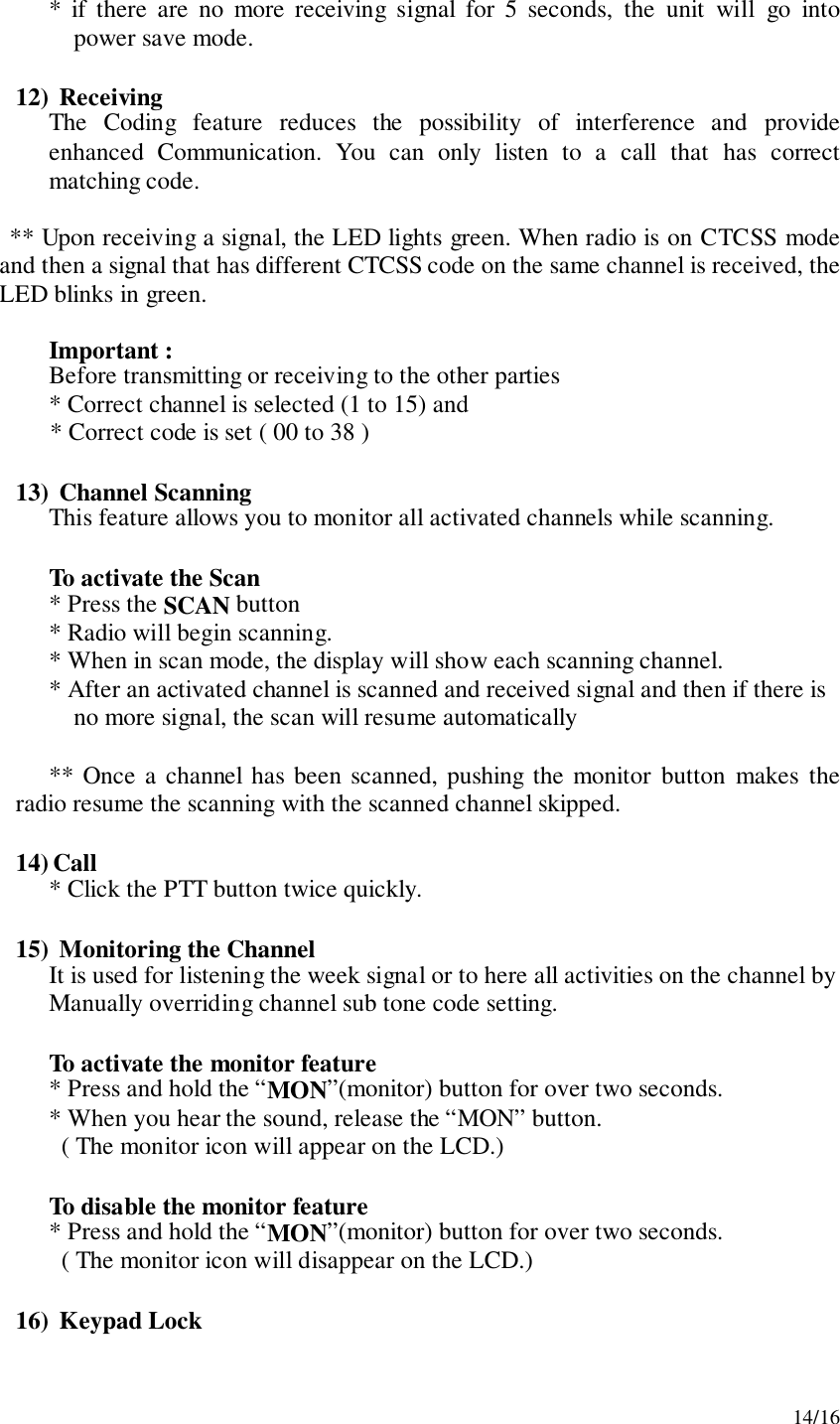 14/16* if there are no more receiving signal for 5 seconds, the unit will go intopower save mode.12)  ReceivingThe Coding feature reduces the possibility of interference and provideenhanced Communication. You can only listen to a call that has correctmatching code.** Upon receiving a signal, the LED lights green. When radio is on CTCSS modeand then a signal that has different CTCSS code on the same channel is received, theLED blinks in green.Important :Before transmitting or receiving to the other parties* Correct channel is selected (1 to 15) and* Correct code is set ( 00 to 38 )13)  Channel ScanningThis feature allows you to monitor all activated channels while scanning.To activate the Scan* Press the SCAN button* Radio will begin scanning.* When in scan mode, the display will show each scanning channel.* After an activated channel is scanned and received signal and then if there isno more signal, the scan will resume automatically** Once a channel has been scanned, pushing the monitor button makes theradio resume the scanning with the scanned channel skipped.14) Call* Click the PTT button twice quickly.15)  Monitoring the ChannelIt is used for listening the week signal or to here all activities on the channel byManually overriding channel sub tone code setting.To activate the monitor feature* Press and hold the “MON”(monitor) button for over two seconds.* When you hear the sound, release the “MON” button.  ( The monitor icon will appear on the LCD.)To disable the monitor feature* Press and hold the “MON”(monitor) button for over two seconds.  ( The monitor icon will disappear on the LCD.)16)  Keypad Lock