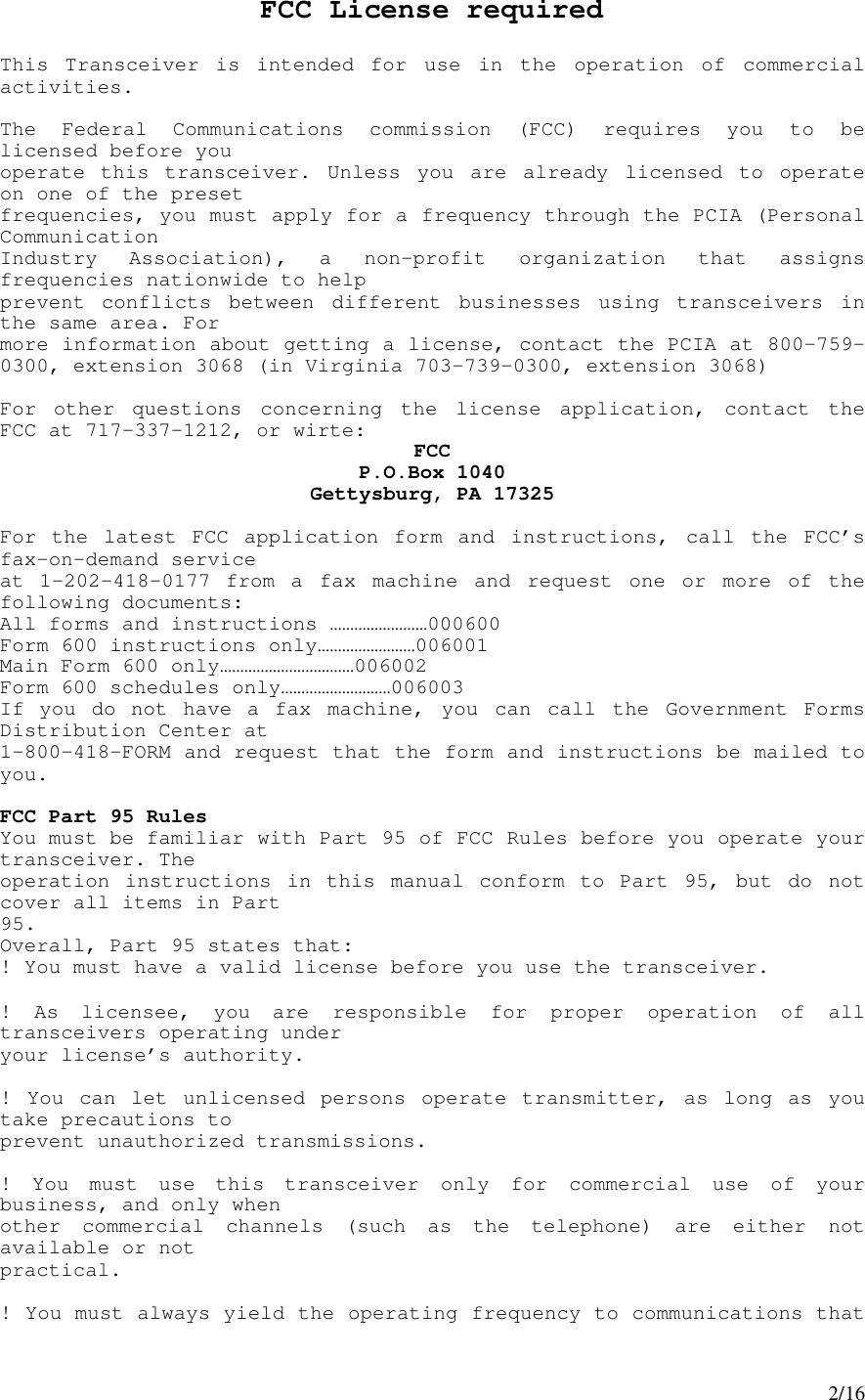 2/16FCC License requiredThis Transceiver is intended for use in the operation of commercialactivities.The Federal Communications commission (FCC) requires you to belicensed before youoperate this transceiver. Unless you are already licensed to operateon one of the presetfrequencies, you must apply for a frequency through the PCIA (PersonalCommunicationIndustry Association), a non-profit organization that assignsfrequencies nationwide to helpprevent conflicts between different businesses using transceivers inthe same area. Formore information about getting a license, contact the PCIA at 800-759-0300, extension 3068 (in Virginia 703-739-0300, extension 3068)For other questions concerning the license application, contact theFCC at 717-337-1212, or wirte: FCCP.O.Box 1040Gettysburg, PA 17325For the latest FCC application form and instructions, call the FCC’sfax-on-demand serviceat 1-202-418-0177 from a fax machine and request one or more of thefollowing documents:All forms and instructions ……………………000600Form 600 instructions only……………………006001Main Form 600 only……………………………006002Form 600 schedules only………………………006003If you do not have a fax machine, you can call the Government FormsDistribution Center at1-800-418-FORM and request that the form and instructions be mailed toyou.FCC Part 95 RulesYou must be familiar with Part 95 of FCC Rules before you operate yourtransceiver. Theoperation instructions in this manual conform to Part 95, but do notcover all items in Part95.Overall, Part 95 states that:! You must have a valid license before you use the transceiver.! As licensee, you are responsible for proper operation of alltransceivers operating underyour license’s authority.! You can let unlicensed persons operate transmitter, as long as youtake precautions toprevent unauthorized transmissions.! You must use this transceiver only for commercial use of yourbusiness, and only whenother commercial channels (such as the telephone) are either notavailable or notpractical.! You must always yield the operating frequency to communications that