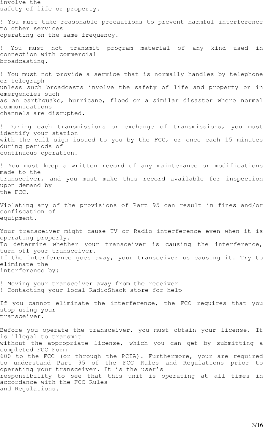 3/16involve thesafety of life or property.! You must take reasonable precautions to prevent harmful interferenceto other servicesoperating on the same frequency.! You must not transmit program material of any kind used inconnection with commercialbroadcasting.! You must not provide a service that is normally handles by telephoneor telegraphunless such broadcasts involve the safety of life and property or inemergencies suchas an earthquake, hurricane, flood or a similar disaster where normalcommunicationschannels are disrupted.! During each transmissions or exchange of transmissions, you mustidentify your stationwith the call sign issued to you by the FCC, or once each 15 minutesduring periods ofcontinuous operation.! You must keep a written record of any maintenance or modificationsmade to thetransceiver, and you must make this record available for inspectionupon demand bythe FCC.Violating any of the provisions of Part 95 can result in fines and/orconfiscation ofequipment.Your transceiver might cause TV or Radio interference even when it isoperating properly.To determine whether your transceiver is causing the interference,turn off your transceiver.If the interference goes away, your transceiver us causing it. Try toeliminate theinterference by:! Moving your transceiver away from the receiver! Contacting your local RadioShack store for helpIf you cannot eliminate the interference, the FCC requires that youstop using yourtransceiver.Before you operate the transceiver, you must obtain your license. Itis illegal to transmitwithout the appropriate license, which you can get by submitting acompleted FCC Form600 to the FCC (or through the PCIA). Furthermore, your are requiredto understand Part 95 of the FCC Rules and Regulations prior tooperating your transceiver. It is the user’sresponsibility to see that this unit is operating at all times inaccordance with the FCC Rulesand Regulations.