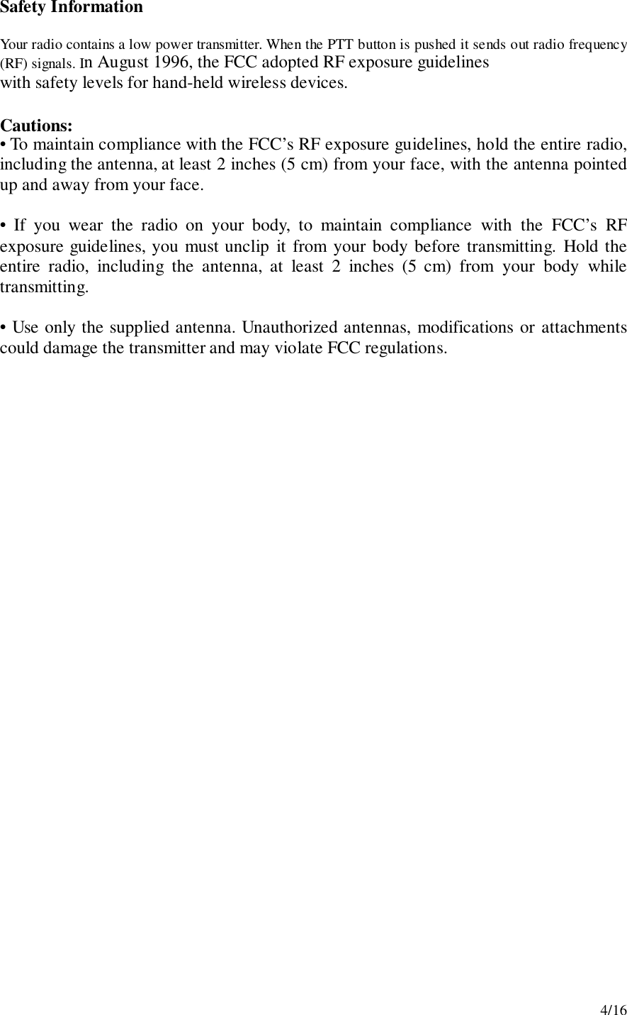 4/16Safety InformationYour radio contains a low power transmitter. When the PTT button is pushed it sends out radio frequency(RF) signals. In August 1996, the FCC adopted RF exposure guidelineswith safety levels for hand-held wireless devices.Cautions:• To maintain compliance with the FCC’s RF exposure guidelines, hold the entire radio,including the antenna, at least 2 inches (5 cm) from your face, with the antenna pointedup and away from your face.• If you wear the radio on your body, to maintain compliance with the FCC’s RFexposure guidelines, you must unclip it from your body before transmitting. Hold theentire radio, including the antenna, at least 2 inches (5 cm) from your body whiletransmitting.• Use only the supplied antenna. Unauthorized antennas, modifications or attachmentscould damage the transmitter and may violate FCC regulations.