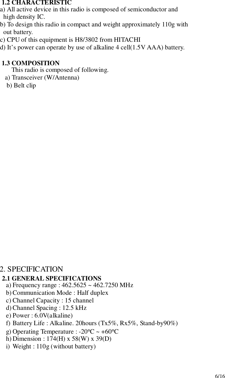 6/161.2 CHARACTERISTIC     a) All active device in this radio is composed of semiconductor and       high density IC.     b) To design this radio in compact and weight approximately 110g with       out battery.     c) CPU of this equipment is H8/3802 from HITACHI     d) It’s power can operate by use of alkaline 4 cell(1.5V AAA) battery.1.3 COMPOSITIONThis radio is composed of following.   a) Transceiver (W/Antenna) b) Belt clip2. SPECIFICATION2.1 GENERAL SPECIFICATIONSa) Frequency range : 462.5625 ~ 462.7250 MHzb) Communication Mode : Half duplexc) Channel Capacity : 15 channeld) Channel Spacing : 12.5 kHze) Power : 6.0V(alkaline)f) Battery Life : Alkaline. 20hours (Tx5%, Rx5%, Stand-by90%)g) Operating Temperature : -20°C ~ +60°Ch) Dimension : 174(H) x 58(W) x 39(D)i) Weight : 110g (without battery)