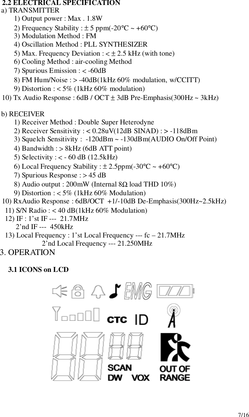 7/162.2 ELECTRICAL SPECIFICATION   a) TRANSMITTER1) Output power : Max . 1.8W2) Frequency Stability : ± 5 ppm(-20°C ~ +60°C)3) Modulation Method : FM4) Oscillation Method : PLL SYNTHESIZER5) Max. Frequency Deviation : &lt; ± 2.5 kHz (with tone)6) Cooling Method : air-cooling Method7) Spurious Emission : &lt; -60dB8) FM Hum/Noise : &gt; -40dB(1kHz 60% modulation, w/CCITT)9) Distortion : &lt; 5% (1kHz 60% modulation)      10) Tx Audio Response : 6dB / OCT ± 3dB Pre-Emphasis(300Hz ~ 3kHz)   b) RECEIVER1) Receiver Method : Double Super Heterodyne2) Receiver Sensitivity : &lt; 0.28uV(12dB SINAD) : &gt; -118dBm3) Squelch Sensitivity :  -120dBm ~ -130dBm(AUDIO On/Off Point)4) Bandwidth : &gt; 8kHz (6dB ATT point)5) Selectivity : &lt; - 60 dB (12.5kHz)6) Local Frequency Stability : ± 2.5ppm(-30°C ~ +60°C)7) Spurious Response : &gt; 45 dB8) Audio output : 200mW (Internal 8Ω load THD 10%)9) Distortion : &lt; 5% (1kHz 60% Modulation)      10) RxAudio Response : 6dB/OCT  +1/-10dB De-Emphasis(300Hz~2.5kHz)      11) S/N Radio : &lt; 40 dB(1kHz 60% Modulation)      12) IF : 1’st IF ---  21.7MHz            2’nd IF ---  450kHz      13) Local Frequency : 1’st Local Frequency --- fc – 21.7MHz                       2’nd Local Frequency --- 21.250MHz3. OPERATION3.1 ICONS on LCD