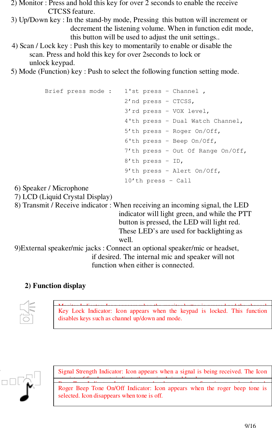 9/162) Monitor : Press and hold this key for over 2 seconds to enable the receiveCTCSS feature.3) Up/Down key : In the stand-by mode, Pressing  this button will increment ordecrement the listening volume. When in function edit mode,this button will be used to adjust the unit settings..4) Scan / Lock key : Push this key to momentarily to enable or disable the                    scan. Press and hold this key for over 2seconds to lock or                    unlock keypad.5) Mode (Function) key : Push to select the following function setting mode. Brief press mode :  1&apos;st press – Channel ,2’nd press – CTCSS,3’rd press – VOX level,4&apos;th press – Dual Watch Channel,5’th press – Roger On/Off,6&apos;th press – Beep On/Off,          7’th press – Out Of Range On/Off,8’th press – ID,9’th press – Alert On/Off,10’th press – Call6) Speaker / Microphone7) LCD (Liquid Crystal Display)8) Transmit / Receive indicator : When receiving an incoming signal, the LEDindicator will light green, and while the PTTbutton is pressed, the LED will light red.These LED’s are used for backlighting aswell.9)External speaker/mic jacks : Connect an optional speaker/mic or headset,if desired. The internal mic and speaker will notfunction when either is connected.2) Function displayMonitor Indicator: Icon appears when the monitor button is pressed and the channelmonitor function is activated.Key Lock Indicator: Icon appears when the keypad is locked. This functiondisables keys such as channel up/down and mode.Signal Strength Indicator: Icon appears when a signal is being received. The Iconconsists of five bars to indicate the received signal level.Beep Tone Indicator: Icon appears when beep tone confirmation tone is selected.Icon disappears when tone is off.Roger Beep Tone On/Off Indicator: Icon appears when the roger beep tone isselected. Icon disappears when tone is off.