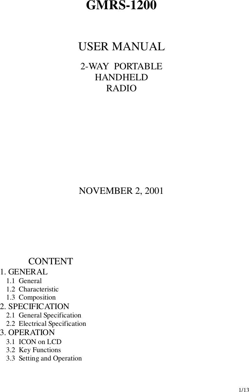 1/13GMRS-1200USER MANUAL2-WAY  PORTABLEHANDHELDRADIONOVEMBER 2, 2001                       CONTENT1.  GENERAL1.1  General1.2  Characteristic1.3  Composition2.  SPECIFICATION2.1  General Specification2.2  Electrical Specification3.  OPERATION3.1  ICON on LCD3.2  Key Functions3.3  Setting and Operation