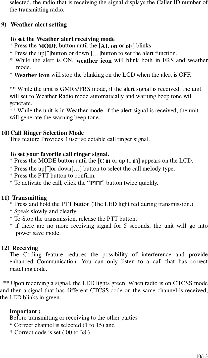 10/13selected, the radio that is receiving the signal displays the Caller ID number ofthe transmitting radio.9) Weather alert settingTo set the Weather alert receiving mode* Press the MODE button until the [AL on or oF] blinks* Press the up[″]button or down […]button to set the alert function.* While the alert is ON, weather icon will blink both in FRS and weathermode.* Weather icon will stop the blinking on the LCD when the alert is OFF.** While the unit is GMRS/FRS mode, if the alert signal is received, the unitwill set to Weather Radio mode automatically and warning beep tone willgenerate.** While the unit is in Weather mode, if the alert signal is received, the unitwill generate the warning beep tone.10) Call Ringer Selection ModeThis feature Provides 3 user selectable call ringer signal.To set your favorite call ringer signal.* Press the MODE button until the [C 01 or up to 03] appears on the LCD.* Press the up[″]or down[…] button to select the call melody type.* Press the PTT button to confirm.* To activate the call, click the “PTT” button twice quickly.11)  Transmitting* Press and hold the PTT button (The LED light red during transmission.)* Speak slowly and clearly* To Stop the transmission, release the PTT button.* if there are no more receiving signal for 5 seconds, the unit will go intopower save mode.12)  ReceivingThe Coding feature reduces the possibility of interference and provideenhanced Communication. You can only listen to a call that has correctmatching code.** Upon receiving a signal, the LED lights green. When radio is on CTCSS modeand then a signal that has different CTCSS code on the same channel is received,the LED blinks in green.Important :Before transmitting or receiving to the other parties* Correct channel is selected (1 to 15) and* Correct code is set ( 00 to 38 )