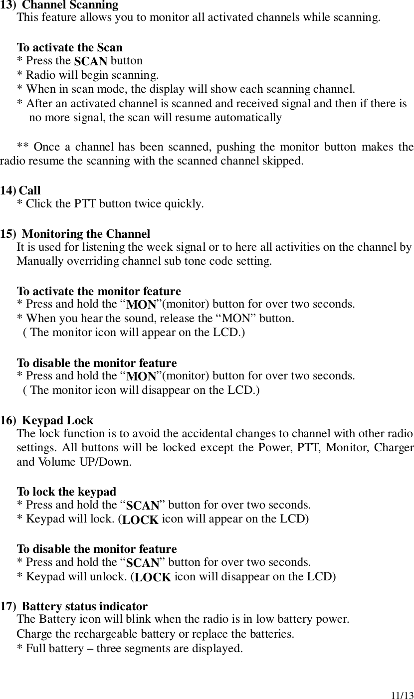 11/1313)  Channel ScanningThis feature allows you to monitor all activated channels while scanning.To activate the Scan* Press the SCAN button* Radio will begin scanning.* When in scan mode, the display will show each scanning channel.* After an activated channel is scanned and received signal and then if there isno more signal, the scan will resume automatically** Once a channel has been scanned, pushing the monitor button makes theradio resume the scanning with the scanned channel skipped.14) Call* Click the PTT button twice quickly.15)  Monitoring the ChannelIt is used for listening the week signal or to here all activities on the channel byManually overriding channel sub tone code setting.To activate the monitor feature* Press and hold the “MON”(monitor) button for over two seconds.* When you hear the sound, release the “MON” button.  ( The monitor icon will appear on the LCD.)To disable the monitor feature* Press and hold the “MON”(monitor) button for over two seconds.  ( The monitor icon will disappear on the LCD.)16)  Keypad LockThe lock function is to avoid the accidental changes to channel with other radiosettings. All buttons will be locked except the Power, PTT, Monitor, Chargerand Volume UP/Down.To lock the keypad* Press and hold the “SCAN” button for over two seconds.* Keypad will lock. (LOCK icon will appear on the LCD)To disable the monitor feature* Press and hold the “SCAN” button for over two seconds.* Keypad will unlock. (LOCK icon will disappear on the LCD)17)  Battery status indicatorThe Battery icon will blink when the radio is in low battery power.Charge the rechargeable battery or replace the batteries.* Full battery – three segments are displayed.