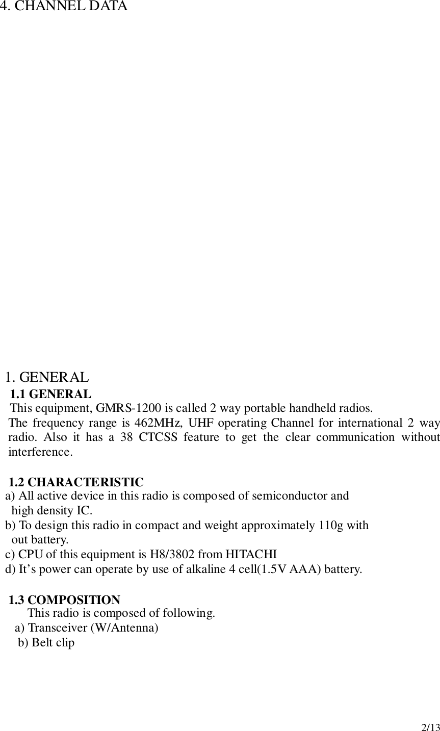 2/134.  CHANNEL DATA1. GENERAL1.1 GENERALThis equipment, GMRS-1200 is called 2 way portable handheld radios.The frequency range is 462MHz, UHF operating Channel for international 2 wayradio. Also it has a 38 CTCSS feature to get the clear communication withoutinterference.1.2 CHARACTERISTIC     a) All active device in this radio is composed of semiconductor and       high density IC.     b) To design this radio in compact and weight approximately 110g with       out battery.     c) CPU of this equipment is H8/3802 from HITACHI     d) It’s power can operate by use of alkaline 4 cell(1.5V AAA) battery.1.3 COMPOSITIONThis radio is composed of following.   a) Transceiver (W/Antenna) b) Belt clip