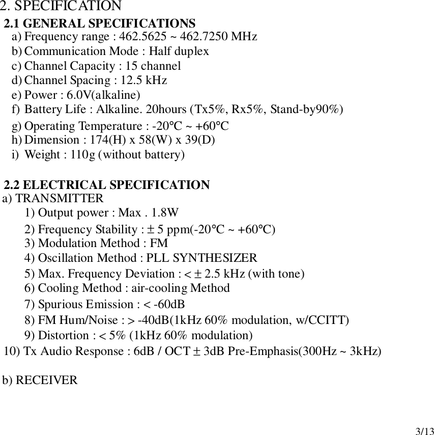 3/132. SPECIFICATION2.1 GENERAL SPECIFICATIONSa) Frequency range : 462.5625 ~ 462.7250 MHzb) Communication Mode : Half duplexc) Channel Capacity : 15 channeld) Channel Spacing : 12.5 kHze) Power : 6.0V(alkaline)f) Battery Life : Alkaline. 20hours (Tx5%, Rx5%, Stand-by90%)g) Operating Temperature : -20°C ~ +60°Ch) Dimension : 174(H) x 58(W) x 39(D)i) Weight : 110g (without battery)2.2 ELECTRICAL SPECIFICATION   a) TRANSMITTER1) Output power : Max . 1.8W2) Frequency Stability : ± 5 ppm(-20°C ~ +60°C)3) Modulation Method : FM4) Oscillation Method : PLL SYNTHESIZER5) Max. Frequency Deviation : &lt; ± 2.5 kHz (with tone)6) Cooling Method : air-cooling Method7) Spurious Emission : &lt; -60dB8) FM Hum/Noise : &gt; -40dB(1kHz 60% modulation, w/CCITT)9) Distortion : &lt; 5% (1kHz 60% modulation)      10) Tx Audio Response : 6dB / OCT ± 3dB Pre-Emphasis(300Hz ~ 3kHz)   b) RECEIVER