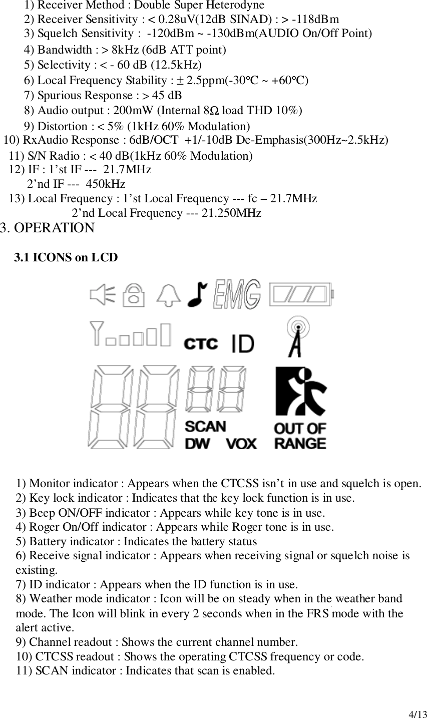 4/131) Receiver Method : Double Super Heterodyne2) Receiver Sensitivity : &lt; 0.28uV(12dB SINAD) : &gt; -118dBm3) Squelch Sensitivity :  -120dBm ~ -130dBm(AUDIO On/Off Point)4) Bandwidth : &gt; 8kHz (6dB ATT point)5) Selectivity : &lt; - 60 dB (12.5kHz)6) Local Frequency Stability : ± 2.5ppm(-30°C ~ +60°C)7) Spurious Response : &gt; 45 dB8) Audio output : 200mW (Internal 8Ω load THD 10%)9) Distortion : &lt; 5% (1kHz 60% Modulation)      10) RxAudio Response : 6dB/OCT  +1/-10dB De-Emphasis(300Hz~2.5kHz)      11) S/N Radio : &lt; 40 dB(1kHz 60% Modulation)      12) IF : 1’st IF ---  21.7MHz            2’nd IF ---  450kHz      13) Local Frequency : 1’st Local Frequency --- fc – 21.7MHz                       2’nd Local Frequency --- 21.250MHz3. OPERATION3.1 ICONS on LCD1) Monitor indicator : Appears when the CTCSS isn’t in use and squelch is open.2) Key lock indicator : Indicates that the key lock function is in use.3) Beep ON/OFF indicator : Appears while key tone is in use.4) Roger On/Off indicator : Appears while Roger tone is in use.5) Battery indicator : Indicates the battery status6) Receive signal indicator : Appears when receiving signal or squelch noise isexisting.7) ID indicator : Appears when the ID function is in use.8) Weather mode indicator : Icon will be on steady when in the weather bandmode. The Icon will blink in every 2 seconds when in the FRS mode with thealert active.9) Channel readout : Shows the current channel number.10) CTCSS readout : Shows the operating CTCSS frequency or code.11) SCAN indicator : Indicates that scan is enabled.