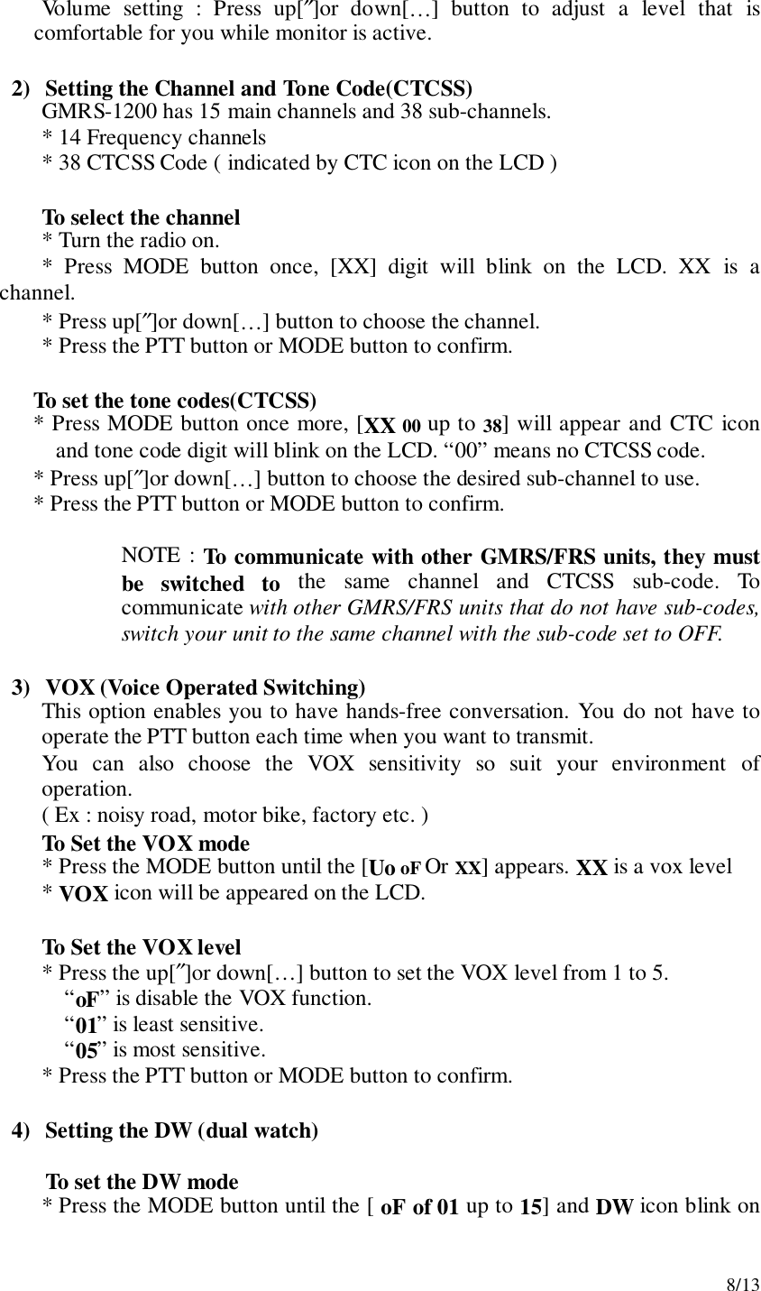 8/13Volume setting : Press up[″]or down[…] button to adjust a level that iscomfortable for you while monitor is active.2) Setting the Channel and Tone Code(CTCSS)GMRS-1200 has 15 main channels and 38 sub-channels.* 14 Frequency channels* 38 CTCSS Code ( indicated by CTC icon on the LCD )To select the channel* Turn the radio on.* Press MODE button once, [XX] digit will blink on the LCD. XX is achannel.* Press up[″]or down[…] button to choose the channel.* Press the PTT button or MODE button to confirm.To set the tone codes(CTCSS)* Press MODE button once more, [XX 00 up to 38] will appear and CTC iconand tone code digit will blink on the LCD. “00” means no CTCSS code.* Press up[″]or down[…] button to choose the desired sub-channel to use.* Press the PTT button or MODE button to confirm.NOTE : To communicate with other GMRS/FRS units, they mustbe switched to the same channel and CTCSS sub-code. Tocommunicate with other GMRS/FRS units that do not have sub-codes,switch your unit to the same channel with the sub-code set to OFF.3) VOX (Voice Operated Switching)This option enables you to have hands-free conversation. You do not have tooperate the PTT button each time when you want to transmit.You can also choose the VOX sensitivity so suit your environment ofoperation.( Ex : noisy road, motor bike, factory etc. )To Set the VOX mode* Press the MODE button until the [Uo oF Or XX] appears. XX is a vox level* VOX icon will be appeared on the LCD.To Set the VOX level* Press the up[″]or down[…] button to set the VOX level from 1 to 5.“oF” is disable the VOX function.“01” is least sensitive.“05” is most sensitive.* Press the PTT button or MODE button to confirm.4) Setting the DW (dual watch)To set the DW mode* Press the MODE button until the [ oF of 01 up to 15] and DW icon blink on