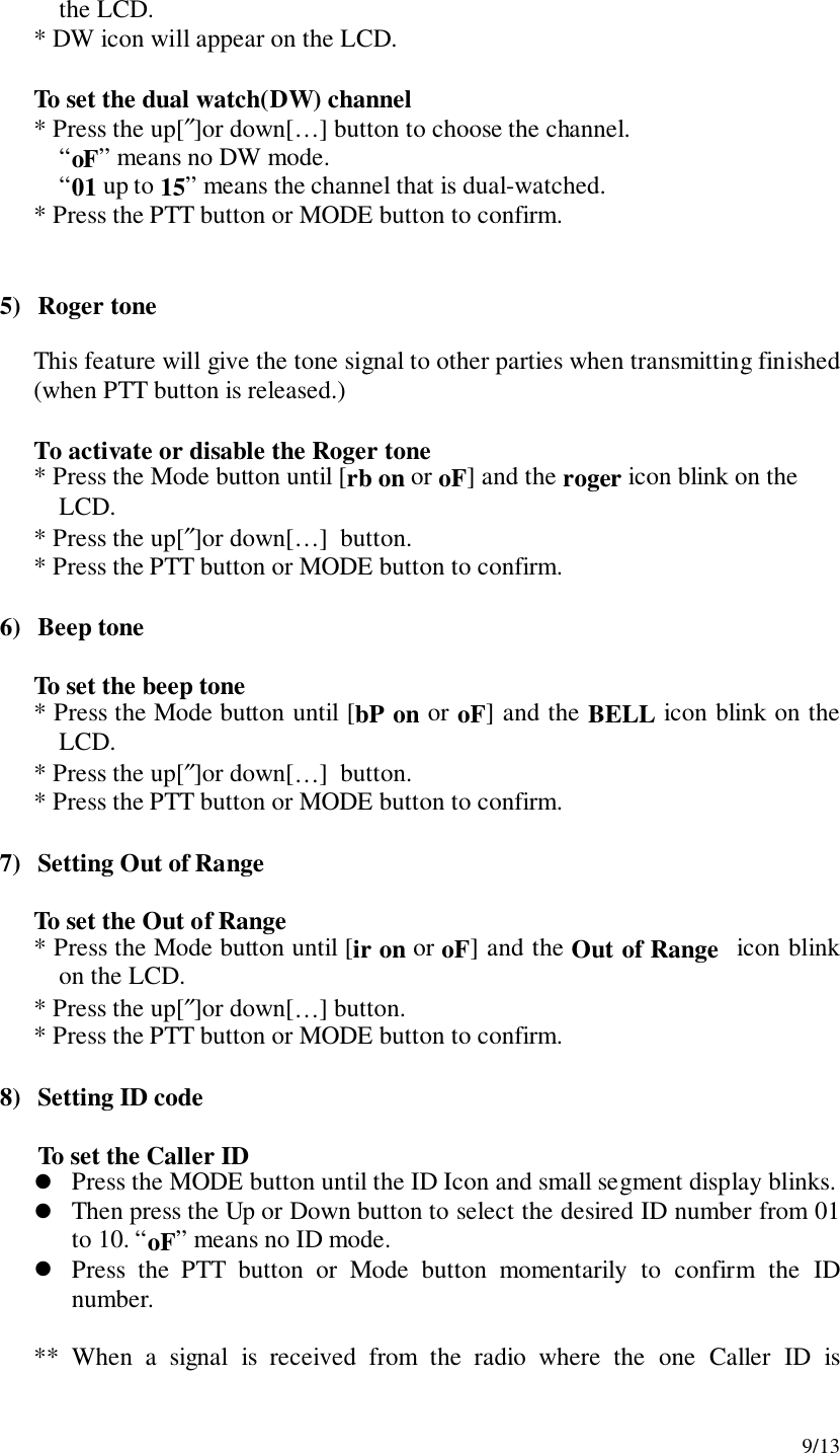 9/13the LCD.* DW icon will appear on the LCD.To set the dual watch(DW) channel* Press the up[″]or down[…] button to choose the channel.“oF” means no DW mode.“01 up to 15” means the channel that is dual-watched.* Press the PTT button or MODE button to confirm.5) Roger toneThis feature will give the tone signal to other parties when transmitting finished(when PTT button is released.)To activate or disable the Roger tone* Press the Mode button until [rb on or oF] and the roger icon blink on theLCD.* Press the up[″]or down[…]  button.* Press the PTT button or MODE button to confirm.6) Beep toneTo set the beep tone* Press the Mode button until [bP on or oF] and the BELL icon blink on theLCD.* Press the up[″]or down[…]  button.* Press the PTT button or MODE button to confirm.7) Setting Out of RangeTo set the Out of Range* Press the Mode button until [ir on or oF] and the Out of Range  icon blinkon the LCD.* Press the up[″]or down[…] button.* Press the PTT button or MODE button to confirm.8) Setting ID codeTo set the Caller ID! Press the MODE button until the ID Icon and small segment display blinks.! Then press the Up or Down button to select the desired ID number from 01to 10. “oF” means no ID mode.! Press the PTT button or Mode button momentarily to confirm the IDnumber.** When a signal is received from the radio where the one Caller ID is