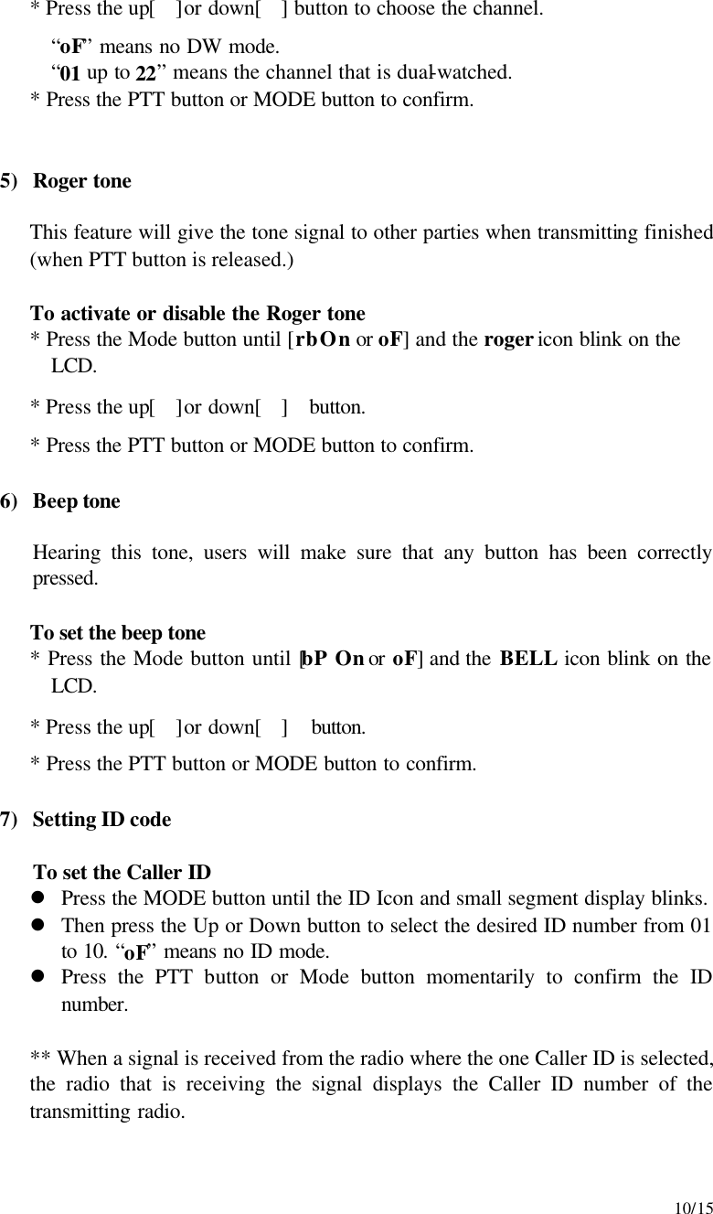     10/15  * Press the up[]or down[] button to choose the channel. “oF” means no DW mode. “01 up to 22” means the channel that is dual-watched.  * Press the PTT button or MODE button to confirm.   5) Roger tone  This feature will give the tone signal to other parties when transmitting finished (when PTT button is released.)  To activate or disable the Roger tone * Press the Mode button until [rb On or oF] and the roger icon blink on the LCD. * Press the up[]or down[]  button. * Press the PTT button or MODE button to confirm.  6) Beep tone  Hearing this tone, users will make sure that any button has been correctly pressed.  To set the beep tone  * Press the Mode button until [bP On or oF] and the BELL icon blink on the LCD. * Press the up[]or down[]  button. * Press the PTT button or MODE button to confirm.  7) Setting ID code  To set the Caller ID  l Press the MODE button until the ID Icon and small segment display blinks.   l Then press the Up or Down button to select the desired ID number from 01 to 10. “oF” means no ID mode. l Press the PTT button or Mode button momentarily to confirm the ID number.  ** When a signal is received from the radio where the one Caller ID is selected, the radio that is receiving the signal displays the Caller ID number of the transmitting radio.    