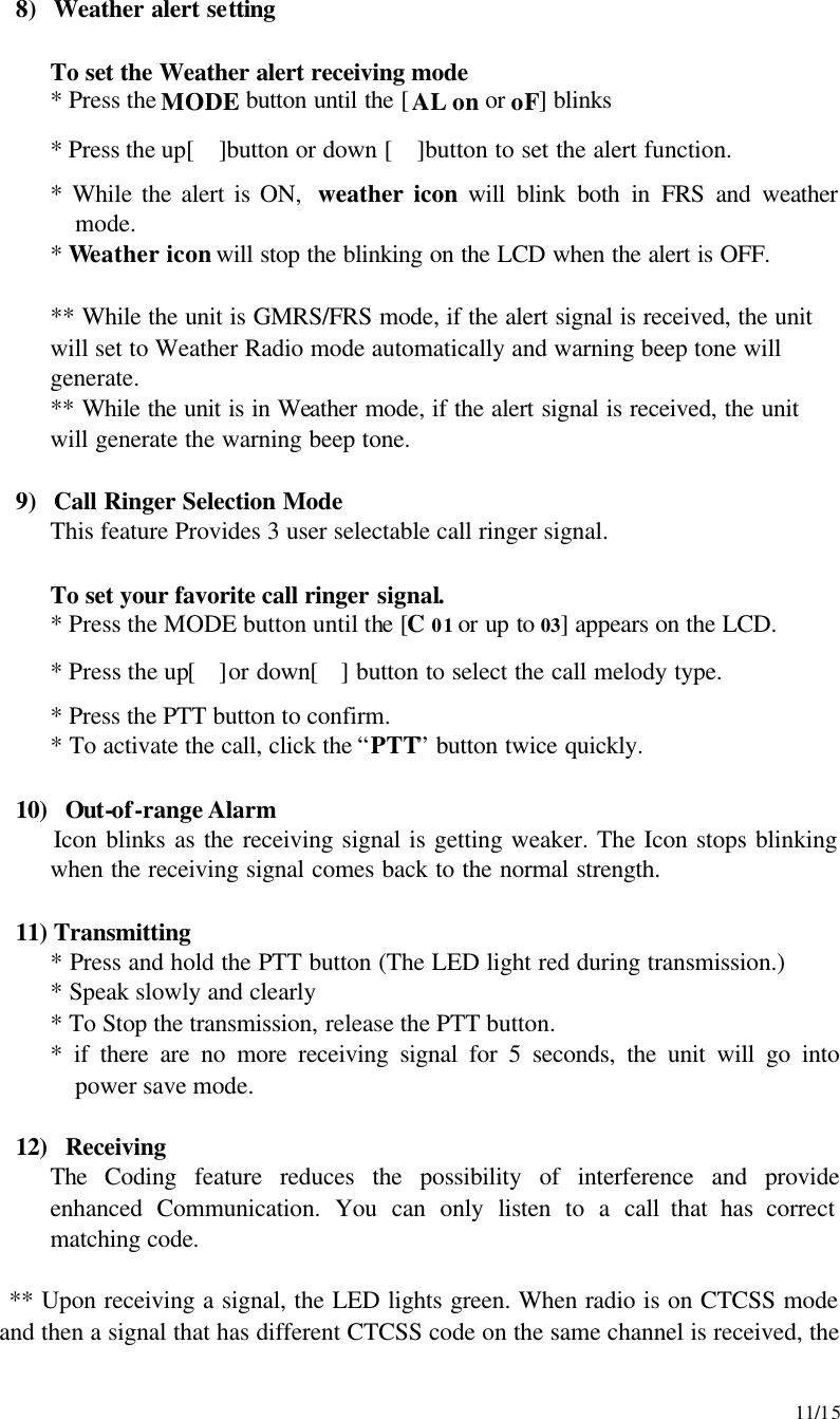     11/15 8) Weather alert setting   To set the Weather alert receiving mode  * Press the MODE button until the [AL on or oF] blinks  * Press the up[ ]button or down [ ]button to set the alert function. * While the alert is ON,  weather icon will blink both in FRS and weather mode. * Weather icon will stop the blinking on the LCD when the alert is OFF.   ** While the unit is GMRS/FRS mode, if the alert signal is received, the unit will set to Weather Radio mode automatically and warning beep tone will generate. ** While the unit is in Weather mode, if the alert signal is received, the unit will generate the warning beep tone.    9) Call Ringer Selection Mode This feature Provides 3 user selectable call ringer signal.   To set your favorite call ringer signal.  * Press the MODE button until the [C 01 or up to 03] appears on the LCD.  * Press the up[]or down[] button to select the call melody type.  * Press the PTT button to confirm.  * To activate the call, click the “PTT” button twice quickly.  10)  Out-of-range Alarm Icon blinks as the receiving signal is getting weaker. The Icon stops blinking when the receiving signal comes back to the normal strength.    11) Transmitting * Press and hold the PTT button (The LED light red during transmission.) * Speak slowly and clearly * To Stop the transmission, release the PTT button. * if there are no more receiving signal for 5 seconds, the unit will go into power save mode.   12)  Receiving The Coding feature reduces the possibility of interference and provide enhanced Communication. You can only listen to a call that has correct matching code.  ** Upon receiving a signal, the LED lights green. When radio is on CTCSS mode and then a signal that has different CTCSS code on the same channel is received, the 