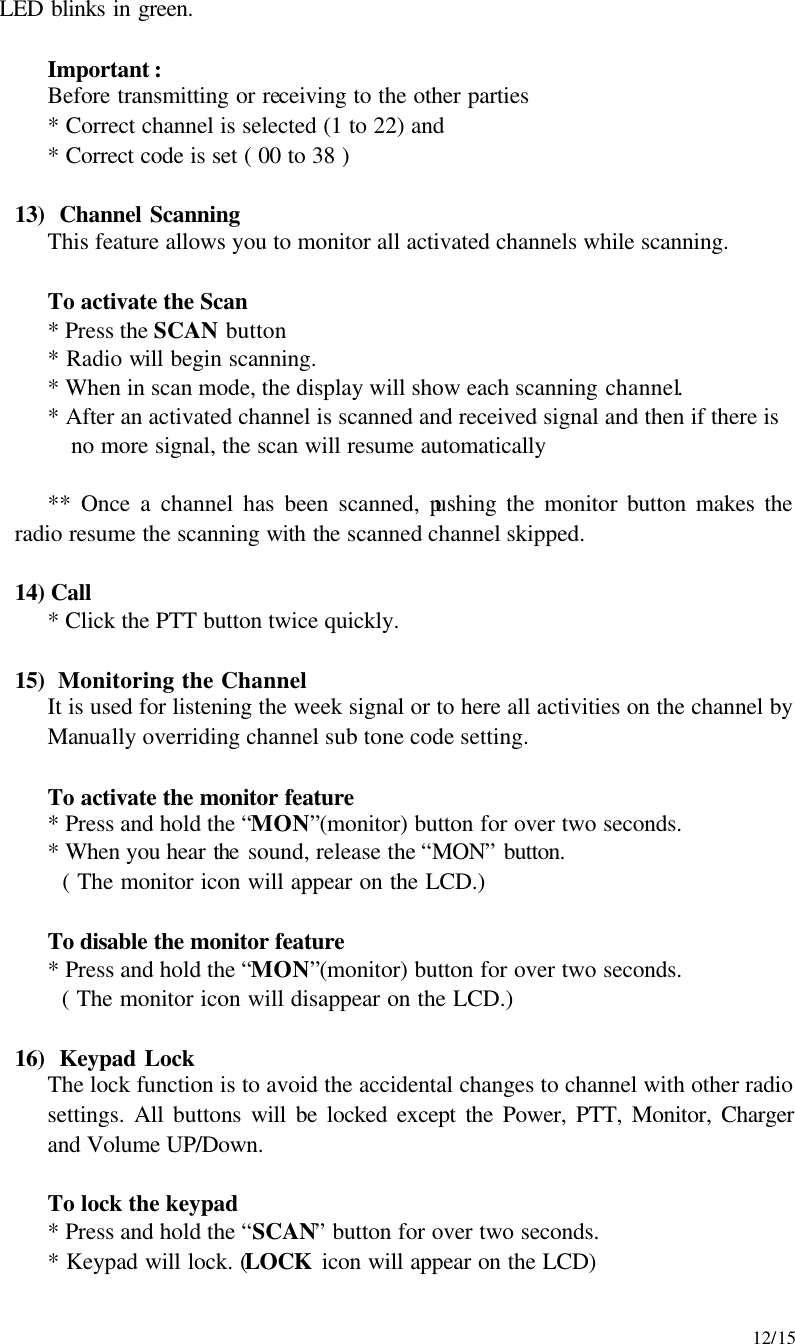     12/15 LED blinks in green.  Important : Before transmitting or receiving to the other parties * Correct channel is selected (1 to 22) and * Correct code is set ( 00 to 38 )  13)  Channel Scanning This feature allows you to monitor all activated channels while scanning.  To activate the Scan * Press the SCAN button * Radio will begin scanning. * When in scan mode, the display will show each scanning channel. * After an activated channel is scanned and received signal and then if there is no more signal, the scan will resume automatically  ** Once a channel has been scanned, pushing the monitor button makes the radio resume the scanning with the scanned channel skipped.  14) Call * Click the PTT button twice quickly.   15)  Monitoring the Channel It is used for listening the week signal or to here all activities on the channel by Manually overriding channel sub tone code setting.   To activate the monitor feature   * Press and hold the “MON”(monitor) button for over two seconds.    * When you hear the sound, release the “MON” button.    ( The monitor icon will appear on the LCD.)   To disable the monitor feature   * Press and hold the “MON”(monitor) button for over two seconds.      ( The monitor icon will disappear on the LCD.)  16)  Keypad Lock The lock function is to avoid the accidental changes to channel with other radio settings. All buttons will be locked except the Power, PTT, Monitor, Charger and Volume UP/Down.   To lock the keypad  * Press and hold the “SCAN” button for over two seconds.    * Keypad will lock. (LOCK icon will appear on the LCD) 