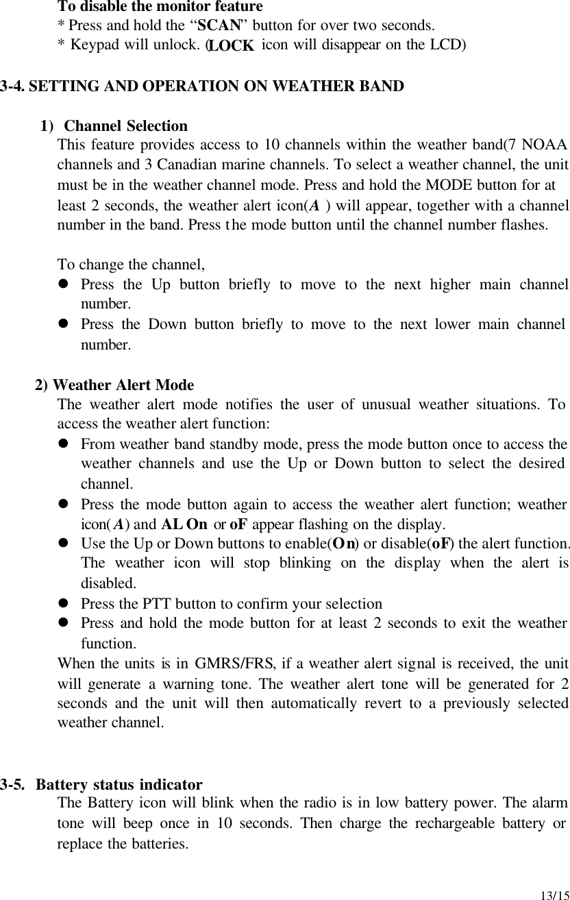     13/15   To disable the monitor feature  * Press and hold the “SCAN” button for over two seconds.    * Keypad will unlock. (LOCK icon will disappear on the LCD)  3-4. SETTING AND OPERATION ON WEATHER BAND  1) Channel Selection This feature provides access to 10 channels within the weather band(7 NOAA channels and 3 Canadian marine channels. To select a weather channel, the unit must be in the weather channel mode. Press and hold the MODE button for at  least 2 seconds, the weather alert icon(A ) will appear, together with a channel number in the band. Press the mode button until the channel number flashes.  To change the channel, l Press the Up button briefly to move to the next higher main channel number. l Press the Down button briefly to move to the next lower main channel number.       2) Weather Alert Mode   The weather alert mode notifies the user of unusual weather situations. To access the weather alert function: l From weather band standby mode, press the mode button once to access the weather channels and use the Up or Down button to select the desired channel. l Press the mode button again to access the weather alert function; weather icon( A) and AL On  or oF appear flashing on the display. l Use the Up or Down buttons to enable(On) or disable(oF) the alert function. The weather icon will stop blinking on the display when the alert is disabled. l Press the PTT button to confirm your selection l Press and hold the mode button for at least 2 seconds to exit the weather function. When the units is  in GMRS/FRS, if a weather alert signal is received, the unit will generate a warning tone. The weather alert tone will be generated for 2 seconds and the unit will then automatically revert to a previously selected weather channel.     3-5.  Battery status indicator The Battery icon will blink when the radio is in low battery power. The alarm tone will beep once in 10 seconds. Then charge the rechargeable battery or replace the batteries. 