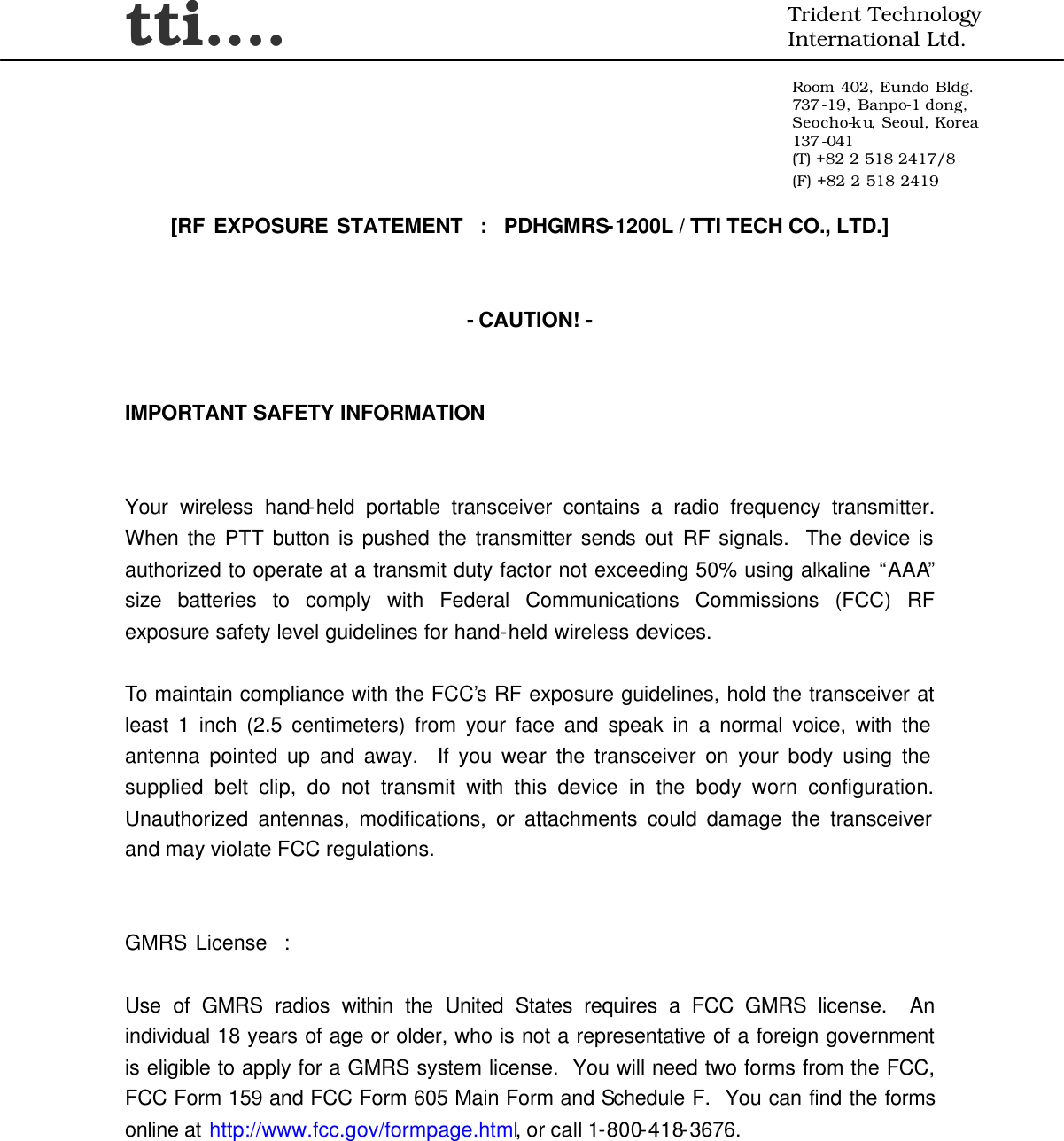 tti….  Trident Technology International Ltd.  Room 402, Eundo Bldg. 737 -19, Banpo-1 dong, Seocho-ku, Seoul, Korea 137 -041 (T) +82 2 518 2417/8 (F) +82 2 518 2419     [RF EXPOSURE STATEMENT  :  PDHGMRS-1200L / TTI TECH CO., LTD.]   - CAUTION! -   IMPORTANT SAFETY INFORMATION   Your wireless hand-held portable transceiver contains a radio frequency transmitter.  When the PTT button is pushed the transmitter sends out RF signals.  The device is authorized to operate at a transmit duty factor not exceeding 50% using alkaline “AAA” size batteries to comply with Federal Communications Commissions (FCC) RF exposure safety level guidelines for hand-held wireless devices.  To maintain compliance with the FCC’s RF exposure guidelines, hold the transceiver at least 1 inch (2.5 centimeters) from your face and speak in a normal voice, with the antenna pointed up and away.  If you wear the transceiver on your body using the supplied belt clip, do not transmit with this device in the body worn configuration.  Unauthorized antennas, modifications, or attachments could damage the transceiver and may violate FCC regulations.   GMRS License  :  Use of GMRS radios within the United States requires a FCC GMRS license.  An individual 18 years of age or older, who is not a representative of a foreign government is eligible to apply for a GMRS system license.  You will need two forms from the FCC, FCC Form 159 and FCC Form 605 Main Form and Schedule F.  You can find the forms online at http://www.fcc.gov/formpage.html, or call 1-800-418-3676. 