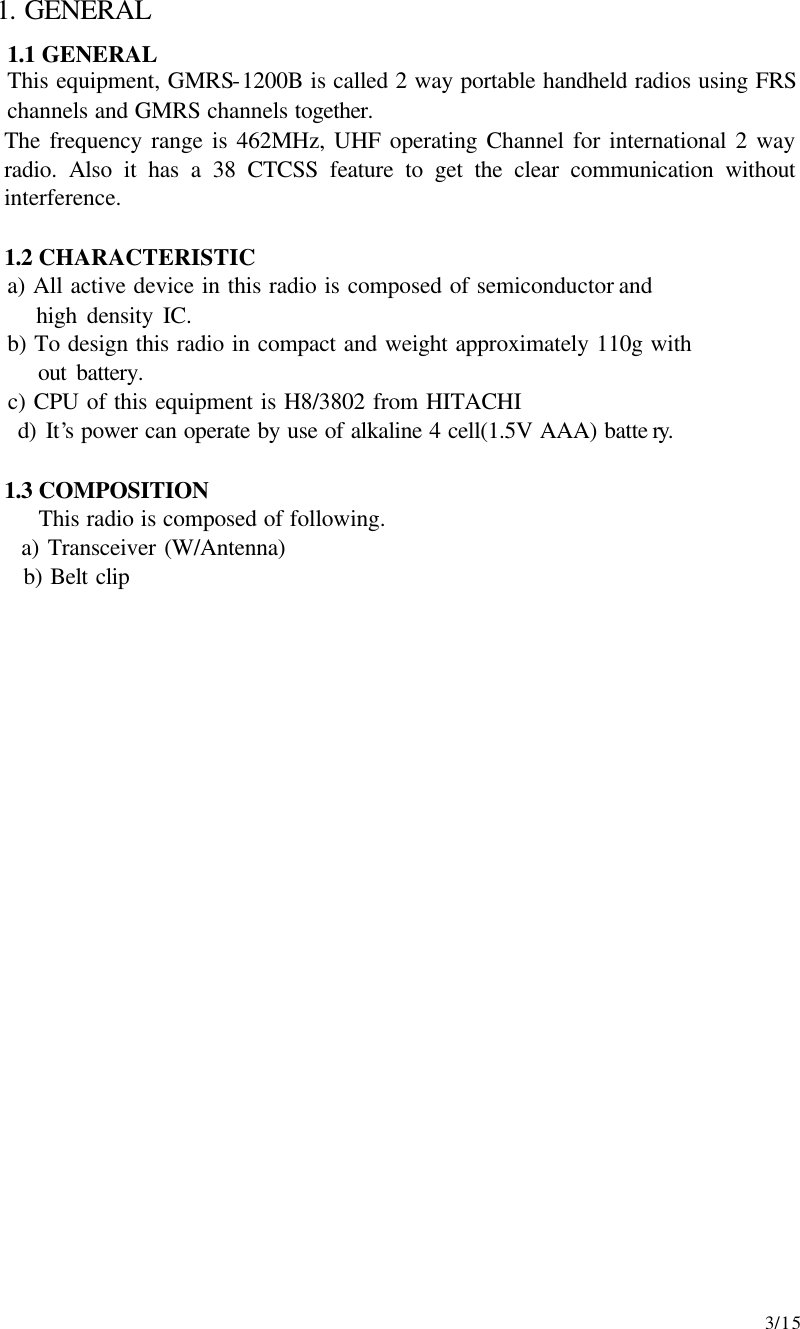     3/15 1. GENERAL 1.1 GENERAL This equipment, GMRS-1200B is called 2 way portable handheld radios using FRS channels and GMRS channels together. The frequency range is 462MHz, UHF operating Channel for international 2 way radio. Also it has a 38 CTCSS feature to get the clear communication without interference.   1.2 CHARACTERISTIC      a) All active device in this radio is composed of semiconductor and        high density IC.      b) To design this radio in compact and weight approximately 110g with        out battery.      c) CPU of this equipment is H8/3802 from HITACHI      d) It’s power can operate by use of alkaline 4 cell(1.5V AAA) batte ry.   1.3 COMPOSITION This radio is composed of following.    a) Transceiver (W/Antenna)  b) Belt clip                       