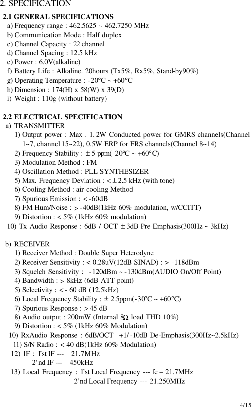     4/15  2. SPECIFICATION 2.1 GENERAL SPECIFICATIONS a) Frequency range : 462.5625 ~ 462.7250 MHz b) Communication Mode : Half duplex c) Channel Capacity : 22 channel d) Channel Spacing : 12.5 kHz e) Power : 6.0V(alkaline) f) Battery Life : Alkaline. 20hours (Tx5%, Rx5%, Stand-by90%) g) Operating Temperature : -20°C ~ +60°C h) Dimension : 174(H) x 58(W) x 39(D) i) Weight : 110g (without battery)    2.2 ELECTRICAL SPECIFICATION    a) TRANSMITTER 1) Output power : Max . 1. 2W Conducted power for GMRS channels(Channel 1~7, channel 15~22), 0.5W ERP for FRS channels(Channel 8~14) 2) Frequency Stability : ± 5 ppm(-20°C ~ +60°C) 3) Modulation Method : FM 4) Oscillation Method : PLL SYNTHESIZER 5) Max. Frequency Deviation : &lt; ± 2.5 kHz (with tone) 6) Cooling Method : air-cooling Method 7) Spurious Emission : &lt; -60dB 8) FM Hum/Noise : &gt; -40dB(1kHz 60% modulation, w/CCITT) 9) Distortion : &lt; 5% (1kHz 60% modulation)       10) Tx Audio Response : 6dB / OCT ± 3dB Pre-Emphasis(300Hz ~ 3kHz)     b) RECEIVER 1) Receiver Method : Double Super Heterodyne 2) Receiver Sensitivity : &lt; 0.28uV(12dB SINAD) : &gt; -118dBm 3) Squelch Sensitivity :  -120dBm ~ -130dBm(AUDIO On/Off Point) 4) Bandwidth : &gt; 8kHz (6dB ATT point) 5) Selectivity : &lt; - 60 dB (12.5kHz) 6) Local Frequency Stability : ± 2.5ppm(-30°C ~ +60°C) 7) Spurious Response : &gt; 45 dB 8) Audio output : 200mW (Internal 8Ω load THD 10%) 9) Distortion : &lt; 5% (1kHz 60% Modulation)       10) RxAudio Response : 6dB/OCT  +1/ -10dB De-Emphasis(300Hz~2.5kHz)       11) S/N Radio : &lt; 40 dB(1kHz 60% Modulation)       12) IF : 1’st IF ---  21.7MHz             2’nd IF ---  450kHz       13) Local Frequency : 1’st Local Frequency --- fc – 21.7MHz                        2’nd Local Frequency --- 21.250MHz 