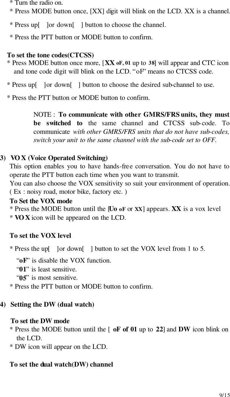     9/15 * Turn the radio on. * Press MODE button once, [XX] digit will blink on the LCD. XX is a channel. * Press up[]or down[] button to choose the channel. * Press the PTT button or MODE button to confirm.  To set the tone codes(CTCSS) * Press MODE button once more, [XX oF, 01 up to 38] will appear and CTC icon and tone code digit will blink on the LCD. “oF” means no CTCSS code. * Press up[]or down[] button to choose the desired sub-channel to use. * Press the PTT button or MODE button to confirm.  NOTE :  To communicate with other GMRS/FRS units, they must be switched to the same channel and CTCSS sub-code. To communicate with other GMRS/FRS units that do not have sub-codes, switch your unit to the same channel with the sub-code set to OFF.  3) VOX (Voice Operated Switching) This option enables you to have hands-free conversation. You do not have to operate the PTT button each time when you want to transmit. You can also choose the VOX sensitivity so suit your environment of operation.  ( Ex : noisy road, motor bike, factory etc. )  To Set the VOX mode   * Press the MODE button until the [Uo oF or XX] appears. XX is a vox level  * VOX icon will be appeared on the LCD.       To set the VOX level  * Press the up[]or down[] button to set the VOX level from 1 to 5. “oF” is disable the VOX function. “01” is least sensitive. “05” is most sensitive. * Press the PTT button or MODE button to confirm.  4) Setting the DW (dual watch)  To set the DW mode * Press the MODE button until the [ oF of 01 up to 22] and DW icon blink on the LCD. * DW icon will appear on the LCD.   To set the dual watch(DW) channel 