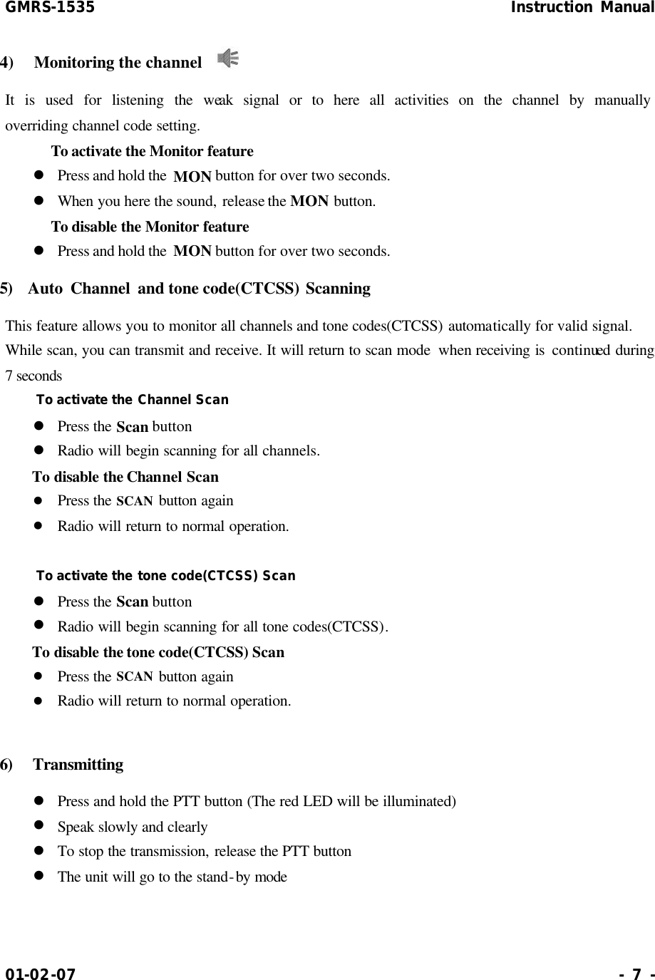 GMRS-1535                                                      Instruction Manual 01-02-07                                                                     - 7 - 4)  Monitoring the channel   It is used for listening the weak signal or to here all activities on the channel by manually      overriding channel code setting.        To activate the Monitor feature  l Press and hold the  MON button for over two seconds. l When you here the sound, release the MON button.      To disable the Monitor feature l Press and hold the  MON button for over two seconds. 5)  Auto Channel and tone code(CTCSS) Scanning   This feature allows you to monitor all channels and tone codes(CTCSS) automatically for valid signal.   While scan, you can transmit and receive. It will return to scan mode  when receiving is continued during 7 seconds To activate the Channel Scan l Press the Scan button l Radio will begin scanning for all channels. To disable the Channel Scan l Press the SCAN button again l Radio will return to normal operation.  To activate the tone code(CTCSS) Scan l Press the Scan button l Radio will begin scanning for all tone codes(CTCSS). To disable the tone code(CTCSS) Scan l Press the SCAN button again l Radio will return to normal operation.  6)  Transmitting l Press and hold the PTT button (The red LED will be illuminated) l Speak slowly and clearly l To stop the transmission, release the PTT button l The unit will go to the stand-by mode   