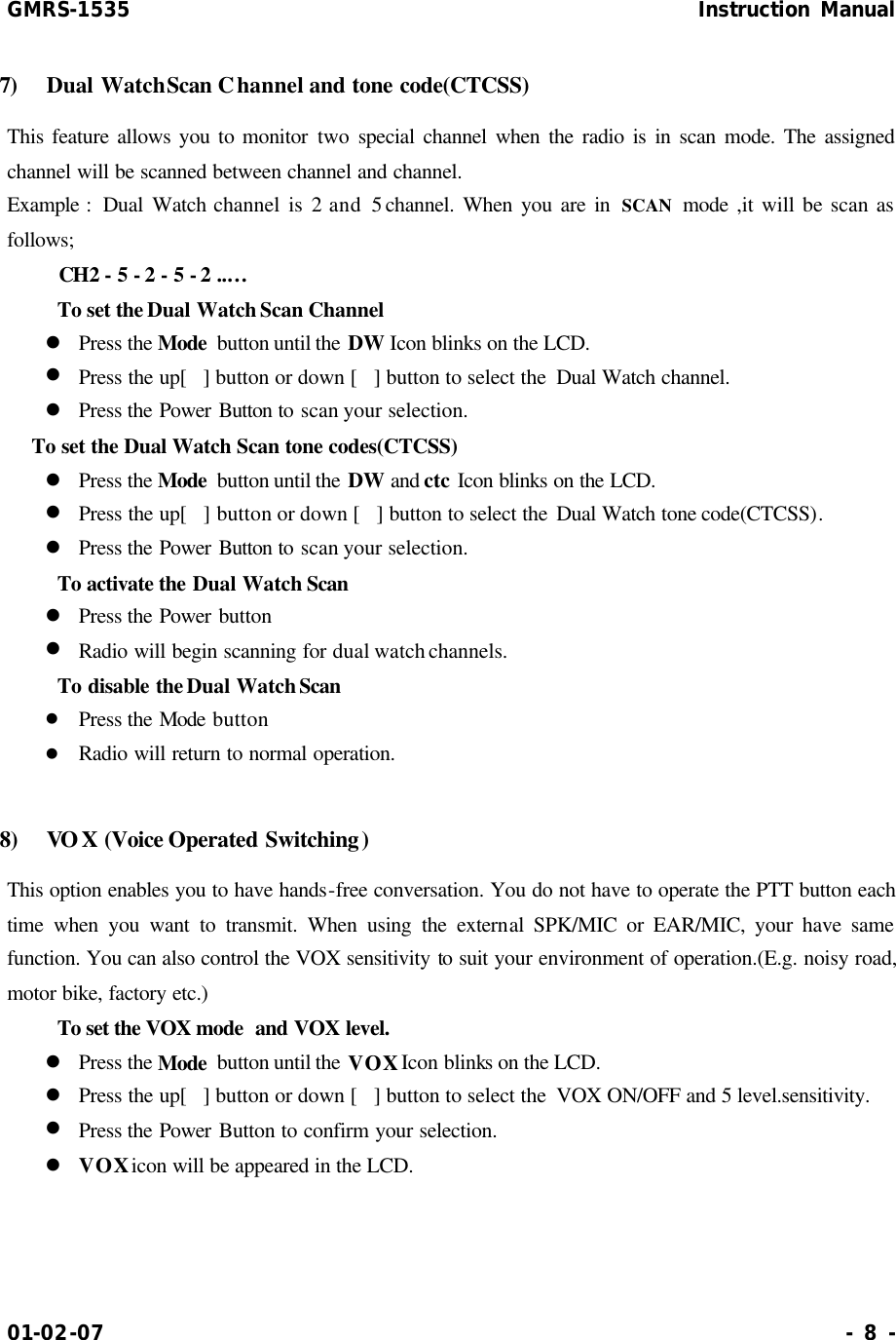 GMRS-1535                                                      Instruction Manual 01-02-07                                                                     - 8 - 7)  Dual Watch Scan Channel and tone code(CTCSS)   This feature allows you to monitor two special channel when the radio is in scan mode. The assigned channel will be scanned between channel and channel.   Example :  Dual Watch channel is 2 and 5 channel. When you are in SCAN mode ,it will be scan as follows;     CH2 - 5 - 2 - 5 - 2 ..…     To set the Dual Watch Scan Channel   l Press the Mode  button until the DW Icon blinks on the LCD. l Press the up[] button or down [] button to select the  Dual Watch channel. l Press the Power Button to scan your selection. To set the Dual Watch Scan tone codes(CTCSS) l Press the Mode  button until the DW and ctc Icon blinks on the LCD. l Press the up[] button or down [] button to select the Dual Watch tone code(CTCSS). l Press the Power Button to scan your selection.     To activate the Dual Watch Scan   l Press the Power button l Radio will begin scanning for dual watch channels.     To disable the Dual Watch Scan   l Press the Mode button l Radio will return to normal operation.  8)  VOX (Voice Operated Switching) This option enables you to have hands-free conversation. You do not have to operate the PTT button each time when you want to transmit. When using the external SPK/MIC or EAR/MIC, your have same function. You can also control the VOX sensitivity to suit your environment of operation.(E.g. noisy road, motor bike, factory etc.)     To set the VOX mode  and VOX level. l Press the Mode  button until the VOX Icon blinks on the LCD. l Press the up[] button or down [] button to select the  VOX ON/OFF and 5 level.sensitivity.  l Press the Power Button to confirm your selection. l VOX icon will be appeared in the LCD.    