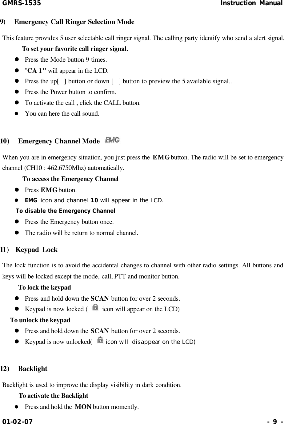 GMRS-1535                                                      Instruction Manual 01-02-07                                                                     - 9 - 9)  Emergency Call Ringer Selection Mode  This feature provides 5 user selectable call ringer signal. The calling party identify who send a alert signal.      To set your favorite call ringer signal. l Press the Mode button 9 times. l &quot;CA 1&quot; will appear in the LCD.  l Press the up[] button or down [] button to preview the 5 available signal.. l Press the Power button to confirm. l To activate the call , click the CALL button. l You can here the call sound.  10)  Emergency Channel Mode   When you are in emergency situation, you just press the EMG button. The radio will be set to emergency channel (CH10 : 462.6750Mhz) automatically.      To access the Emergency Channel   l Press EMG button. l EMG icon and channel 10 will appear in the LCD.  To disable the Emergency Channel  l Press the Emergency button once. l The radio will be return to normal channel. 11)  Keypad Lock   The lock function is to avoid the accidental changes to channel with other radio settings. All buttons and keys will be locked except the mode, call, PTT and monitor button.     To lock the keypad l Press and hold down the SCAN button for over 2 seconds. l Keypad is now locked (  icon will appear on the LCD) To unlock the keypad l Press and hold down the SCAN button for over 2 seconds. l Keypad is now unlocked(   icon will  disappear on the LCD)  12)  Backlight Backlight is used to improve the display visibility in dark condition.     To activate the Backlight l Press and hold the  MON button momently. 