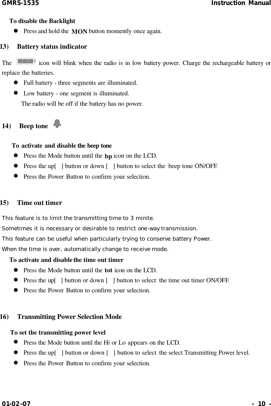 GMRS-1535                                                      Instruction Manual 01-02-07                                                                     - 10 - To disable the Backlight l Press and hold the  MON button momently once again. 13)  Battery status indicator The   icon will blink when the radio is in low battery power. Charge the rechargeable battery or replace the batteries. l Full battery - three segments are illuminated. l Low battery - one segment is illuminated.      The radio will be off if the battery has no power. 14)  Beep tone      To activate and disable the beep tone  l Press the Mode button until the bp icon on the LCD. l Press the up[] button or down [] button to select the  beep tone ON/OFF. l Press the Power Button to confirm your selection.  15)  Time out timer This feature is to limit the transmitting time to 3 minite. Sometimes it is necessary or desirable to restrict one-way transmission. This feature can be useful when particularly trying to conserve battery Power. When the time is over, automatically change to receive mode. To activate and disable the time out timer l Press the Mode button until the tot icon on the LCD. l Press the up[] button or down [] button to select  the time out timer ON/OFF. l Press the Power Button to confirm your selection.  16)   Transmitting Power Selection Mode  To set the transmitting power level l Press the Mode button until the Hi or Lo appears on the LCD. l Press the up[] button or down [] button to select the select Transmitting Power level. l Press the Power Button to confirm your selection.  