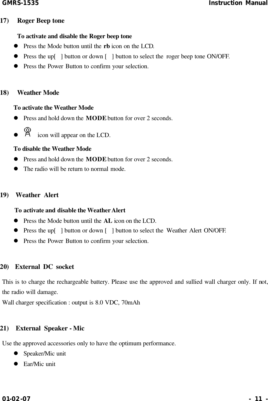 GMRS-1535                                                      Instruction Manual 01-02-07                                                                     - 11 - 17)   Roger Beep tone  To activate and disable the Roger beep tone  l Press the Mode button until the rb icon on the LCD. l Press the up[] button or down [] button to select the  roger beep tone ON/OFF. l Press the Power Button to confirm your selection.  18)   Weather Mode  To activate the Weather Mode   l Press and hold down the MODE button for over 2 seconds. l   icon will appear on the LCD. To disable the Weather Mode l Press and hold down the MODE button for over 2 seconds. l The radio will be return to normal mode.    19)  Weather Alert  To activate and disable the Weather Alert l Press the Mode button until the AL icon on the LCD. l Press the up[] button or down [] button to select the  Weather Alert ON/OFF. l Press the Power Button to confirm your selection.  20)  External DC socket This is to charge the rechargeable battery. Please use the approved and sullied wall charger only. If not, the radio will damage.   Wall charger specification : output is 8.0 VDC, 70mAh  21)  External Speaker - Mic Use the approved accessories only to have the optimum performance. l Speaker/Mic unit l Ear/Mic unit  