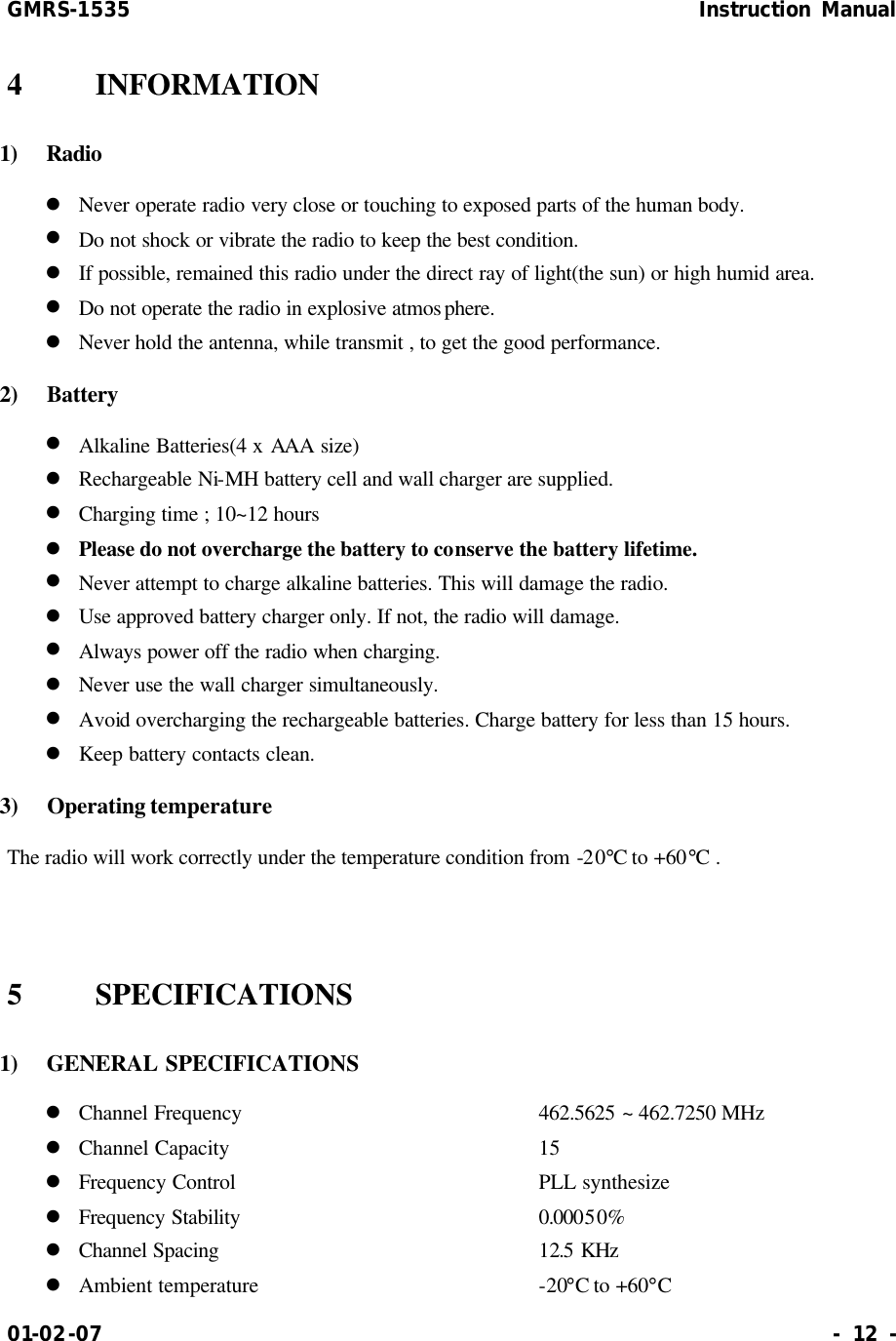 GMRS-1535                                                      Instruction Manual 01-02-07                                                                     - 12 - 4    INFORMATION 1)  Radio l Never operate radio very close or touching to exposed parts of the human body. l Do not shock or vibrate the radio to keep the best condition. l If possible, remained this radio under the direct ray of light(the sun) or high humid area. l Do not operate the radio in explosive atmosphere. l Never hold the antenna, while transmit , to get the good performance. 2)  Battery l Alkaline Batteries(4 x AAA size)   l Rechargeable Ni-MH battery cell and wall charger are supplied. l Charging time ; 10~12 hours l Please do not overcharge the battery to conserve the battery lifetime. l Never attempt to charge alkaline batteries. This will damage the radio. l Use approved battery charger only. If not, the radio will damage. l Always power off the radio when charging. l Never use the wall charger simultaneously. l Avoid overcharging the rechargeable batteries. Charge battery for less than 15 hours. l Keep battery contacts clean. 3)  Operating temperature The radio will work correctly under the temperature condition from -20°C to +60°C .   5    SPECIFICATIONS   1)   GENERAL SPECIFICATIONS l Channel Frequency        462.5625 ~ 462.7250 MHz l Channel Capacity         15 l Frequency Control        PLL synthesize l Frequency Stability          0.00050% l Channel Spacing          12.5 KHz l Ambient temperature        -20°C to +60°C 