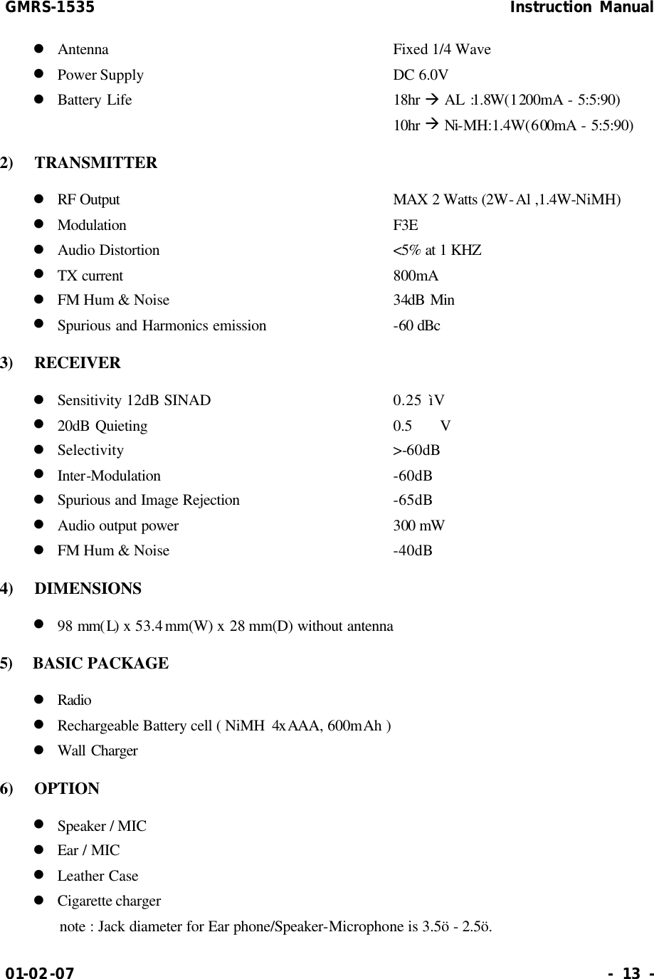 GMRS-1535                                                      Instruction Manual 01-02-07                                                                     - 13 - l Antenna           Fixed 1/4 Wave l Power Supply          DC 6.0V   l Battery Life          18hr à AL :1.8W(1200mA  - 5:5:90) 10hr à Ni-MH:1.4W(600mA  - 5:5:90) 2)  TRANSMITTER l RF Output           MAX  2 Watts (2W-Al ,1.4W-NiMH) l Modulation          F3E l Audio Distortion          &lt;5% at 1 KHZ l TX current          800mA l FM Hum &amp; Noise         34dB Min l Spurious and Harmonics emission        -60 dBc 3)  RECEIVER l Sensitivity 12dB SINAD        0.25 ìV l 20dB Quieting          0.5  V l Selectivity          &gt;-60dB l Inter-Modulation          -60dB l Spurious and Image Rejection      -65dB l Audio output power        300 mW l FM Hum &amp; Noise          -40dB 4)  DIMENSIONS l 98 mm(L) x 53.4 mm(W) x 28 mm(D) without antenna 5)  BASIC PACKAGE l Radio l Rechargeable Battery cell ( NiMH  4xAAA, 600mAh ) l Wall Charger 6)  OPTION l Speaker / MIC l Ear / MIC l Leather Case l Cigarette charger note : Jack diameter for Ear phone/Speaker-Microphone is 3.5ö - 2.5ö. 