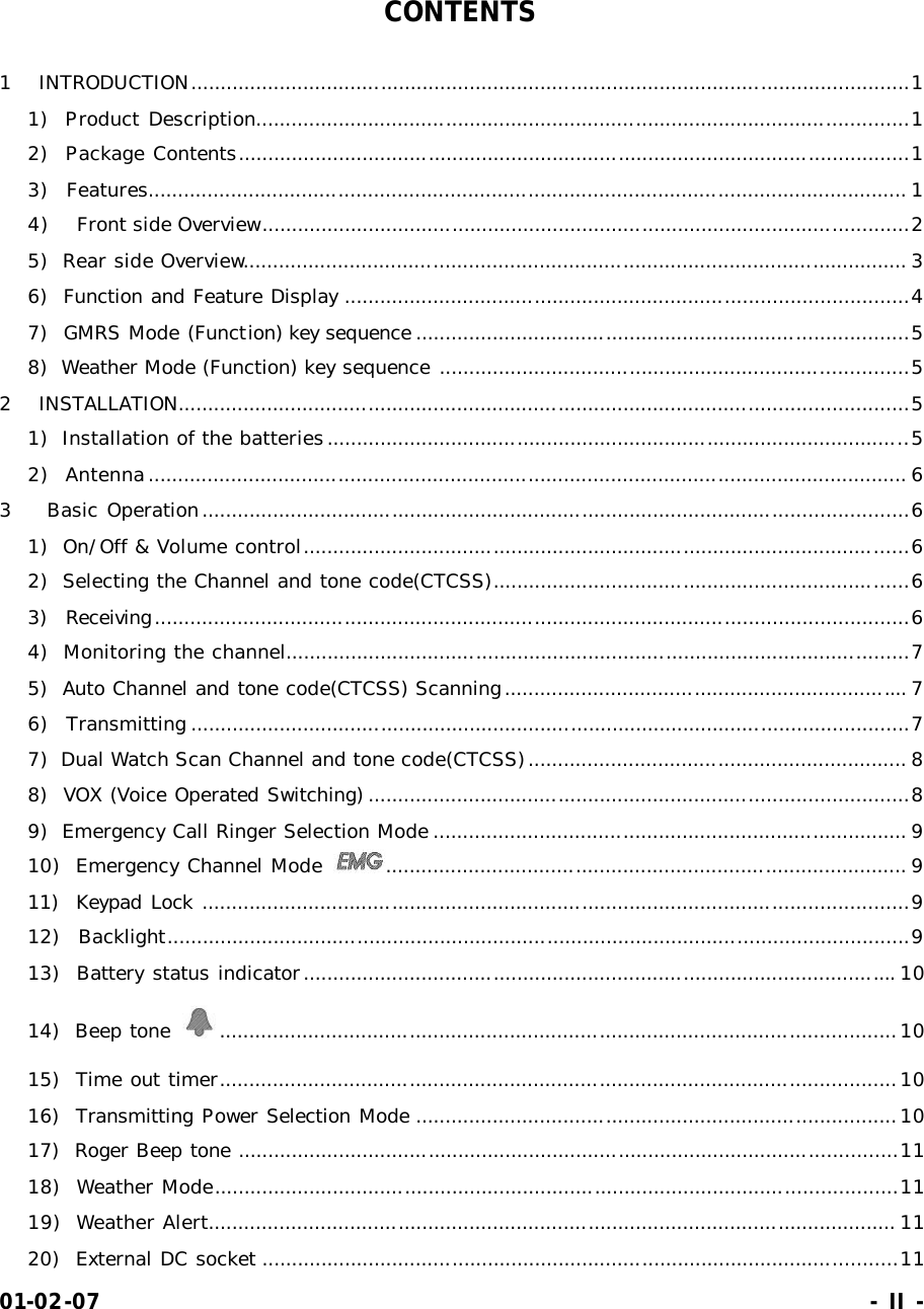 01-02-07                                                                     - II -  CONTENTS  1 INTRODUCTION.........................................................................................................................1 1)  Product Description..............................................................................................................1 2)  Package Contents.................................................................................................................1 3)  Features................................................................................................................................ 1 4) Front side Overview.............................................................................................................2 5)  Rear side Overview................................................................................................................ 3 6)  Function and Feature Display ...............................................................................................4 7)  GMRS Mode (Function) key sequence ...................................................................................5 8)  Weather Mode (Function) key sequence ...............................................................................5 2 INSTALLATION...........................................................................................................................5 1)  Installation of the batteries..................................................................................................5 2)  Antenna................................................................................................................................ 6 3    Basic Operation.......................................................................................................................6 1)  On/Off &amp; Volume control......................................................................................................6 2)  Selecting the Channel and tone code(CTCSS)......................................................................6 3)  Receiving...............................................................................................................................6 4)  Monitoring the channel.........................................................................................................7 5)  Auto Channel and tone code(CTCSS) Scanning.................................................................... 7 6)  Transmitting .........................................................................................................................7 7)  Dual Watch Scan Channel and tone code(CTCSS)................................................................ 8 8)  VOX (Voice Operated Switching) ...........................................................................................8 9)  Emergency Call Ringer Selection Mode ................................................................................ 9 10)  Emergency Channel Mode  ........................................................................................ 9 11)  Keypad Lock .......................................................................................................................9 12)  Backlight.............................................................................................................................9 13)  Battery status indicator.................................................................................................... 10 14)  Beep tone  ..................................................................................................................10 15)  Time out timer..................................................................................................................10 16)  Transmitting Power Selection Mode .................................................................................10 17)  Roger Beep tone ...............................................................................................................11 18)  Weather Mode...................................................................................................................11 19)  Weather Alert.................................................................................................................... 11 20)  External DC socket ...........................................................................................................11 