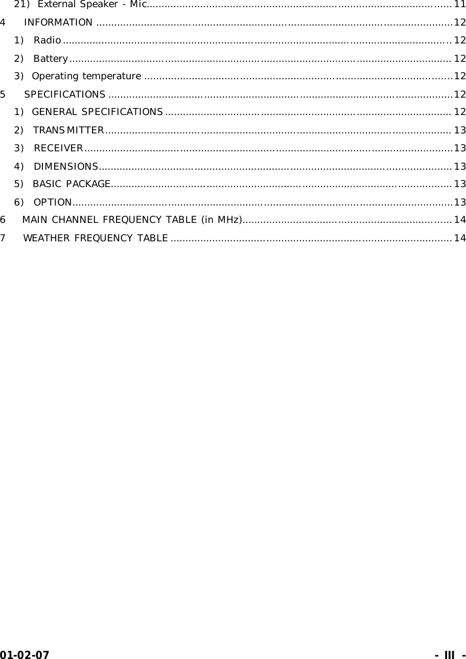 01-02-07                                                                     - III -  21)  External Speaker - Mic......................................................................................................11 4    INFORMATION .......................................................................................................................12 1)  Radio..................................................................................................................................12 2)  Battery................................................................................................................................ 12 3)  Operating temperature .......................................................................................................12 5    SPECIFICATIONS ...................................................................................................................12 1)  GENERAL SPECIFICATIONS................................................................................................ 12 2)  TRANSMITTER.................................................................................................................... 13 3)  RECEIVER...........................................................................................................................13 4)  DIMENSIONS......................................................................................................................13 5)  BASIC PACKAGE..................................................................................................................13 6)  OPTION...............................................................................................................................13 6    MAIN CHANNEL FREQUENCY TABLE (in MHz)......................................................................14 7    WEATHER FREQUENCY TABLE ..............................................................................................14  