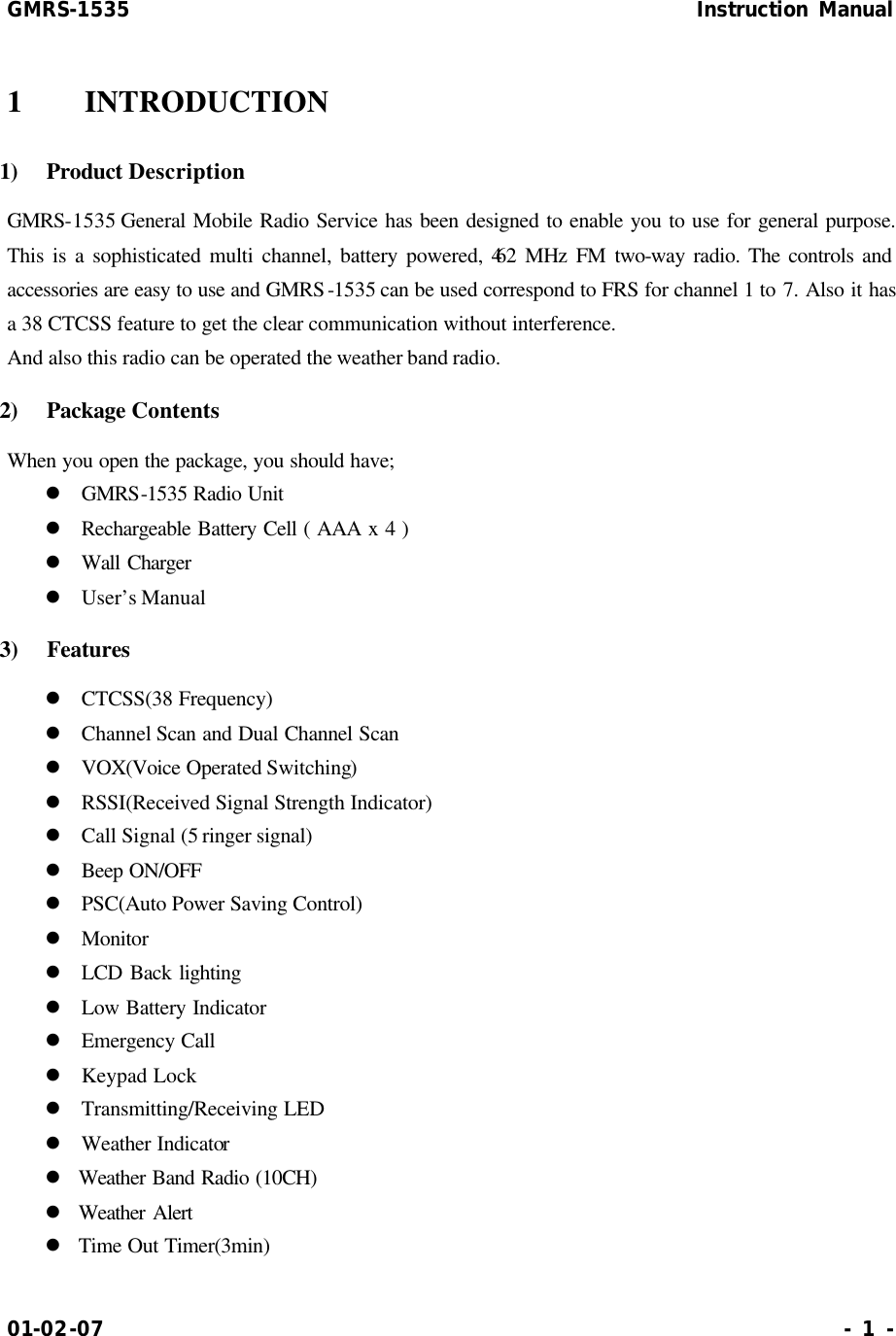 GMRS-1535                                                      Instruction Manual 01-02-07                                                                     - 1 - 1  INTRODUCTION 1)  Product Description GMRS-1535 General Mobile Radio Service has been designed to enable you to use for general purpose. This is a sophisticated multi channel, battery powered, 462 MHz FM two-way radio. The controls and accessories are easy to use and GMRS-1535 can be used correspond to FRS for channel 1 to 7. Also it has a 38 CTCSS feature to get the clear communication without interference. And also this radio can be operated the weather band radio. 2)  Package Contents When you open the package, you should have; l GMRS-1535 Radio Unit l Rechargeable Battery Cell ( AAA x 4 ) l Wall Charger l User’s Manual 3)  Features   l CTCSS(38 Frequency) l Channel Scan and Dual Channel Scan l VOX(Voice Operated Switching) l RSSI(Received Signal Strength Indicator) l Call Signal (5 ringer signal) l Beep ON/OFF l PSC(Auto Power Saving Control) l Monitor   l LCD Back lighting l Low Battery Indicator   l Emergency Call l Keypad Lock l Transmitting/Receiving LED l Weather Indicator   l Weather Band Radio (10CH) l Weather Alert l Time Out Timer(3min) 