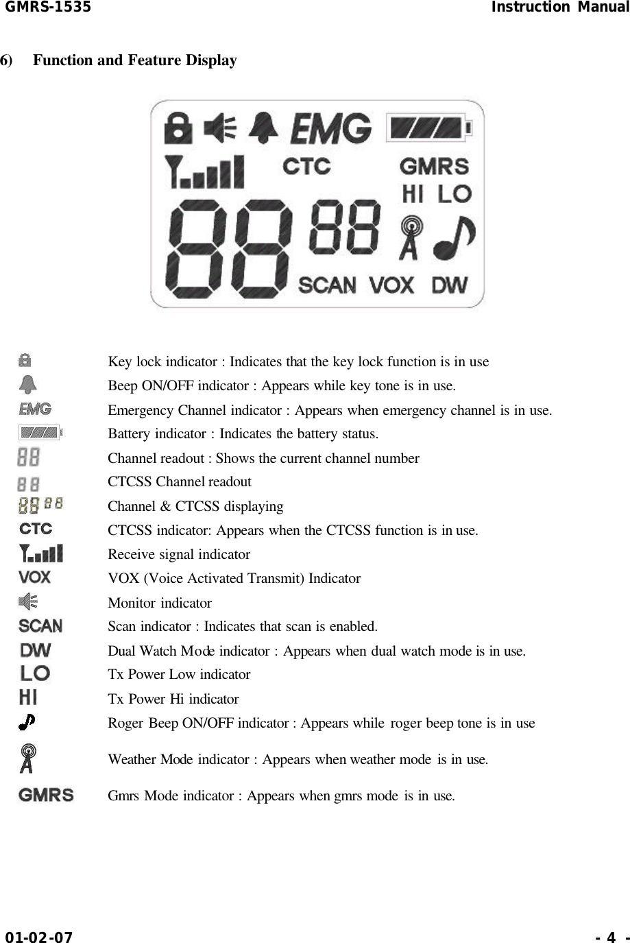 GMRS-1535                                                      Instruction Manual 01-02-07                                                                     - 4 - 6)  Function and Feature Display    Key lock indicator : Indicates that the key lock function is in use  Beep ON/OFF indicator : Appears while key tone is in use.  Emergency Channel indicator : Appears when emergency channel is in use.  Battery indicator : Indicates the battery status.  Channel readout : Shows the current channel number  CTCSS Channel readout  Channel &amp; CTCSS displaying  CTCSS indicator: Appears when the CTCSS function is in use.  Receive signal indicator  VOX (Voice Activated Transmit) Indicator  Monitor indicator  Scan indicator : Indicates that scan is enabled.  Dual Watch Mode indicator : Appears when dual watch mode is in use.  Tx Power Low indicator  Tx Power Hi indicator  Roger Beep ON/OFF indicator : Appears while roger beep tone is in use  Weather Mode indicator : Appears when weather mode is in use.  Gmrs Mode indicator : Appears when gmrs mode is in use.   