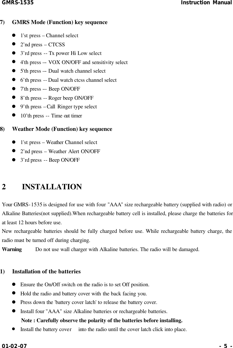 GMRS-1535                                                      Instruction Manual 01-02-07                                                                     - 5 - 7)  GMRS  Mode (Function) key sequence l 1&apos;st press – Channel select l 2’nd press – CTCSS l 3’rd press -- Tx power Hi Low select l 4&apos;th press –- VOX ON/OFF and sensitivity select l 5&apos;th press –- Dual watch channel select l 6’th press -- Dual watch ctcss channel select l 7&apos;th press -– Beep ON/OFF l 8’th press -- Roger beep ON/OFF l 9’th press – Call  Ringer type select l 10’th press -- Time out timer 8)   Weather Mode (Function) key sequence l 1&apos;st press – Weather Channel select l 2’nd press – Weather Alert ON/OFF l 3’rd press -- Beep ON/OFF  2  INSTALLATION Your GMRS-1535 is designed for use with four &quot;AAA&quot; size rechargeable battery (supplied with radio) or Alkaline Batteries(not supplied).When rechargeable battery cell is installed, please charge the batteries for at least 12 hours before use. New rechargeable batteries should be fully charged before use. While rechargeable battery charge, the radio must be turned off during charging. Warning    Do not use wall charger with Alkaline batteries. The radio will be damaged.  1)  Installation of the batteries l Ensure the On/Off switch on the radio is to set Off position. l Hold the radio and battery cover with the back facing you. l Press down the &apos;battery cover latch&apos; to release the battery cover. l Install four &quot;AAA&quot; size Alkaline batteries or rechargeable batteries. Note : Carefully observe the polarity of the batteries before installing. l Install the battery cover  into the radio until the cover latch click into place. 