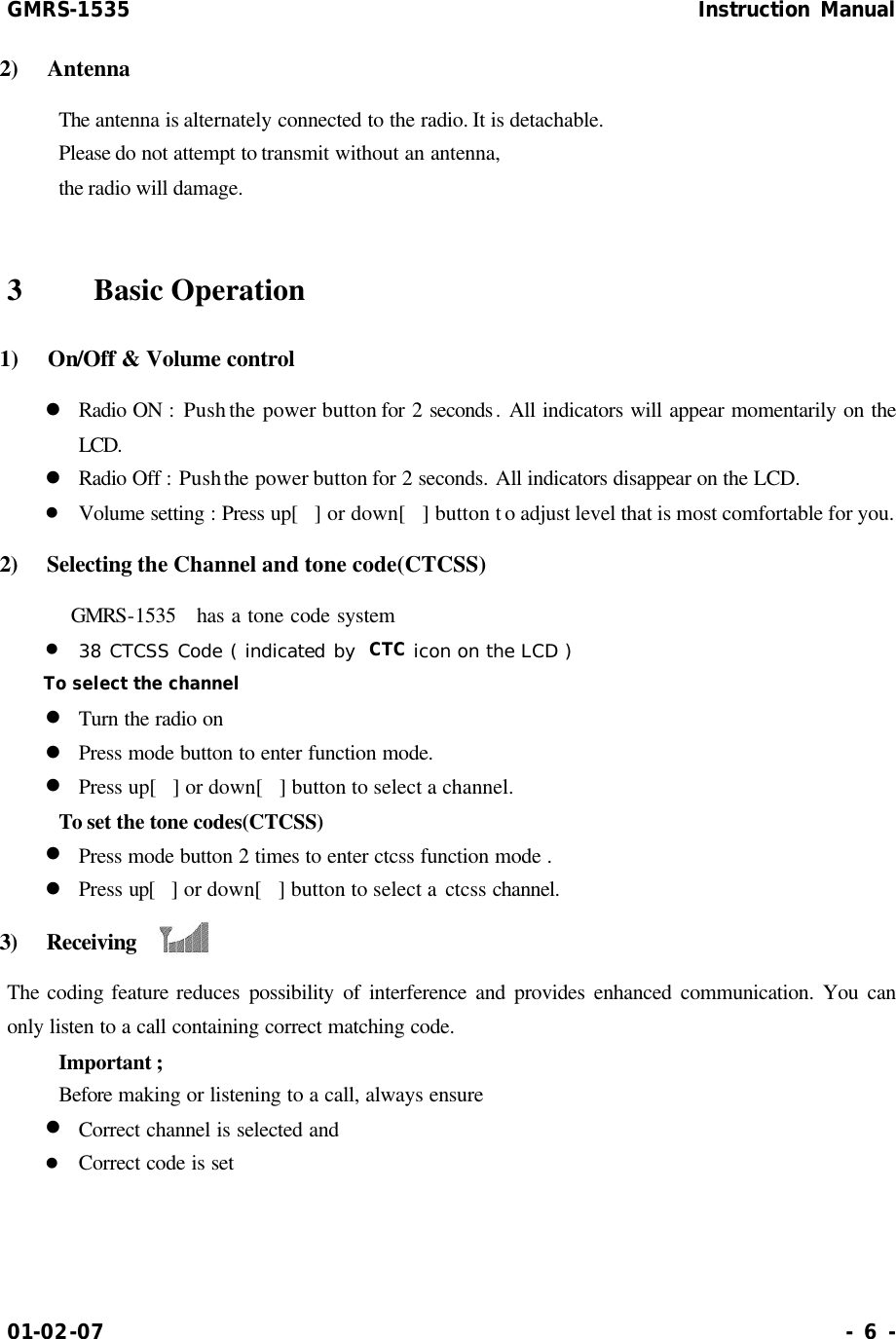 GMRS-1535                                                      Instruction Manual 01-02-07                                                                     - 6 - 2)  Antenna     The antenna is alternately connected to the radio. It is detachable.     Please do not attempt to transmit without an antenna,     the radio will damage.  3    Basic Operation 1)  On/Off &amp; Volume control   l Radio ON : Push the power button for 2 seconds. All indicators will appear momentarily on the LCD. l Radio Off : Push the power button for 2 seconds. All indicators disappear on the LCD. l Volume setting : Press up[] or down[] button to adjust level that is most comfortable for you. 2)  Selecting the Channel and tone code(CTCSS)      GMRS-1535   has a tone code system l 38 CTCSS Code ( indicated by  CTC icon on the LCD ) To select the channel l Turn the radio on l Press mode button to enter function mode. l Press up[] or down[] button to select a channel.     To set the tone codes(CTCSS) l Press mode button 2 times to enter ctcss function mode . l Press up[] or down[] button to select a ctcss  channel. 3)  Receiving    The coding feature reduces possibility of interference and provides enhanced communication. You can only listen to a call containing correct matching code.     Important ;     Before making or listening to a call, always ensure l Correct channel is selected and l Correct code is set  