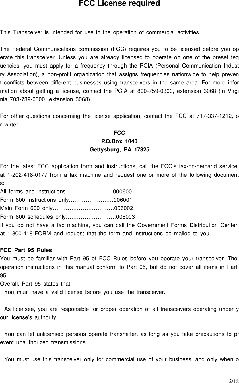     2/18 FCC License required  This Transceiver is intended for use in the operation of commercial activities.  The Federal Communications commission (FCC) requires you to be licensed before you operate this transceiver. Unless you are already licensed to operate on one of the preset fequencies, you must apply for a frequency through the PCIA (Personal Communication Industry Association), a non-profit organization that assigns frequencies nationwide to help prevent conflicts between different businesses using transceivers in the same area. For more information about getting a license, contact the PCIA at 800-759-0300, extension 3068 (in Virginia 703-739-0300, extension 3068)  For other questions concerning the license application, contact the FCC at 717-337-1212, or wirte: FCC P.O.Box 1040 Gettysburg, PA 17325  For the latest FCC application form and instructions, call the FCC’s fax-on-demand service at 1-202-418-0177 from a fax machine and request one or more of the following documents: All forms and instructions ……………………000600 Form 600 instructions only……………………006001 Main Form 600 only……………………………006002 Form 600 schedules only………………………006003 If you do not have a fax machine, you can call the Government Forms Distribution Center at 1-800-418-FORM and request that the form and instructions be mailed to you.  FCC Part 95 Rules You must be familiar with Part 95 of FCC Rules before you operate your transceiver. The operation instructions in this manual conform to Part 95, but do not cover all items in Part 95. Overall, Part 95 states that: ! You must have a valid license before you use the transceiver.  ! As licensee, you are responsible for proper operation of all transceivers operating under your license’s authority.  ! You can let unlicensed persons operate transmitter, as long as you take precautions to prevent unauthorized transmissions.  ! You must use this transceiver only for commercial use of your business, and only when o