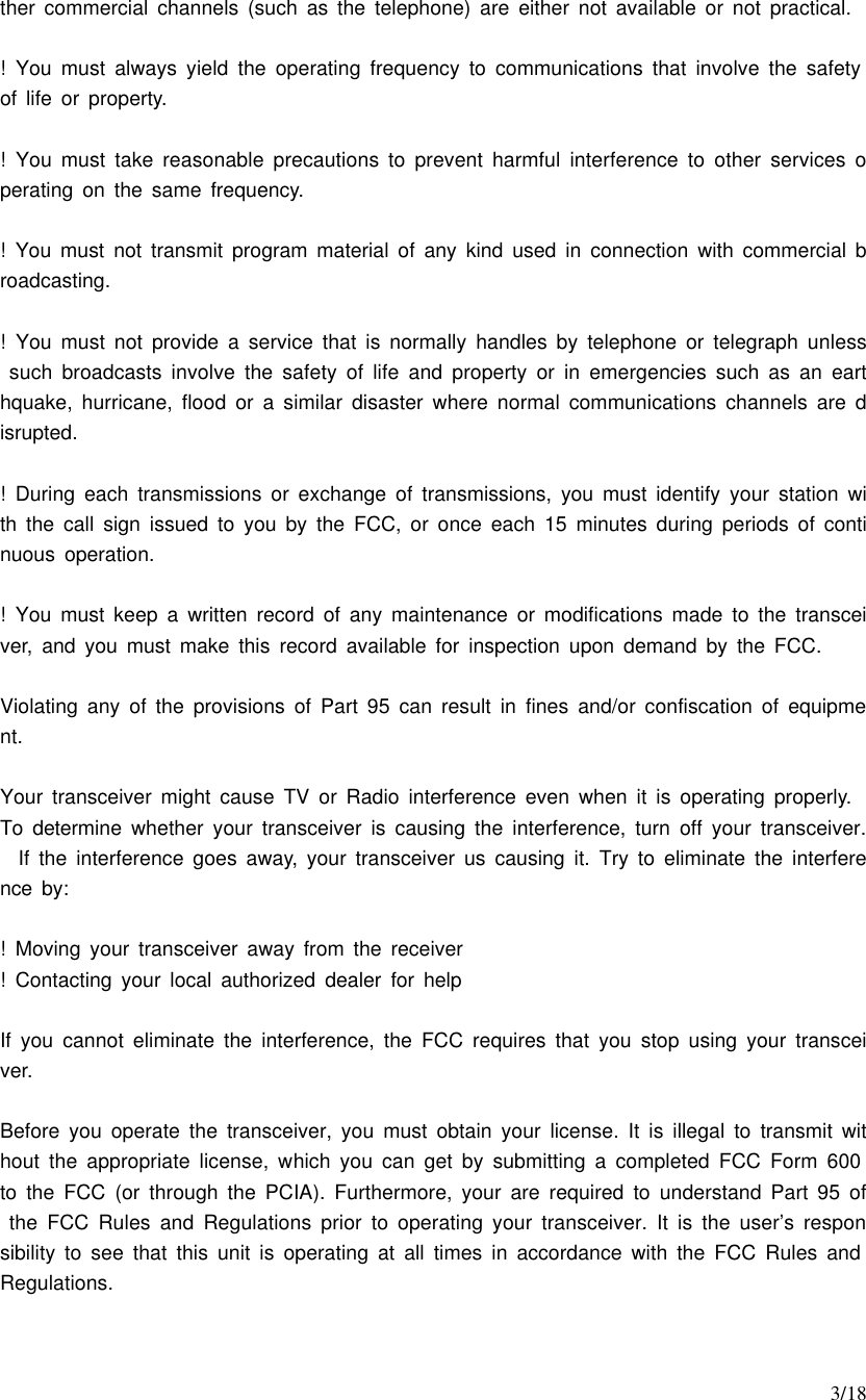     3/18 ther commercial channels (such as the telephone) are either not available or not practical.  ! You must always yield the operating frequency to communications that involve the safety of life or property.  ! You must take reasonable precautions to prevent harmful interference to other services operating on the same frequency.  ! You must not transmit program material of any kind used in connection with commercial broadcasting.  ! You must not provide a service that is normally handles by telephone or telegraph unless such broadcasts involve the safety of life and property or in emergencies such as an earthquake, hurricane, flood or a similar disaster where normal communications channels are disrupted.  ! During each transmissions or exchange of transmissions, you must identify your station with the call sign issued to you by the FCC, or once each 15 minutes during periods of continuous operation.  ! You must keep a written record of any maintenance or modifications made to the transceiver, and you must make this record available for inspection upon demand by the FCC.  Violating any of the provisions of Part 95 can result in fines and/or confiscation of equipment.  Your transceiver might cause TV or Radio interference even when it is operating properly.  To determine whether your transceiver is causing the interference, turn off your transceiver.  If the interference goes away, your transceiver us causing it. Try to eliminate the interference by:  ! Moving your transceiver away from the receiver ! Contacting your local  authorized dealer for help  If you cannot eliminate the interference, the FCC requires that you stop using your transceiver.  Before you operate the transceiver, you must obtain your license. It is illegal to transmit without the appropriate license, which you can get by submitting a completed FCC Form 600 to the FCC (or through the PCIA). Furthermore, your are required to understand Part 95 of the FCC Rules and Regulations prior to operating your transceiver. It is the user’s responsibility to see that this unit is operating at all times in accordance with the FCC Rules and Regulations.  