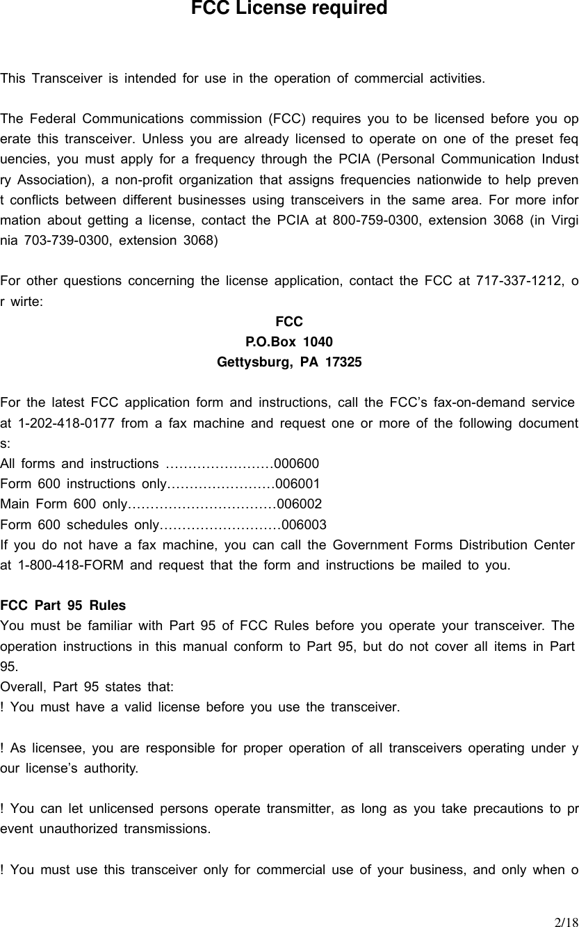     2/18 FCC License required  This Transceiver is intended for use in the operation of commercial activities.  The Federal Communications commission (FCC) requires you to be licensed before you operate this transceiver. Unless you are already licensed to operate on one of the preset fequencies, you must apply for a frequency through the PCIA (Personal Communication Industry Association), a non-profit organization that assigns frequencies nationwide to help prevent conflicts between different businesses using transceivers in the same area. For more information about getting a license, contact the PCIA at 800-759-0300, extension 3068 (in Virginia 703-739-0300, extension 3068)  For other questions concerning the license application, contact the FCC at 717-337-1212, or wirte: FCC P.O.Box 1040 Gettysburg, PA 17325  For the latest FCC application form and instructions, call the FCC’s fax-on-demand service at 1-202-418-0177 from a fax machine and request one or more of the following documents: All forms and instructions ……………………000600 Form 600 instructions only……………………006001 Main Form 600 only……………………………006002 Form 600 schedules only………………………006003 If you do not have a fax machine, you can call the Government Forms Distribution Center at 1-800-418-FORM and request that the form and instructions be mailed to you.  FCC Part 95 Rules You must be familiar with Part 95 of FCC Rules before you operate your transceiver. The operation instructions in this manual conform to Part 95, but do not cover all items in Part 95. Overall, Part 95 states that: ! You must have a valid license before you use the transceiver.  ! As licensee, you are responsible for proper operation of all transceivers operating under your license’s authority.  ! You can let unlicensed persons operate transmitter, as long as you take precautions to prevent unauthorized transmissions.  ! You must use this transceiver only for commercial use of your business, and only when o