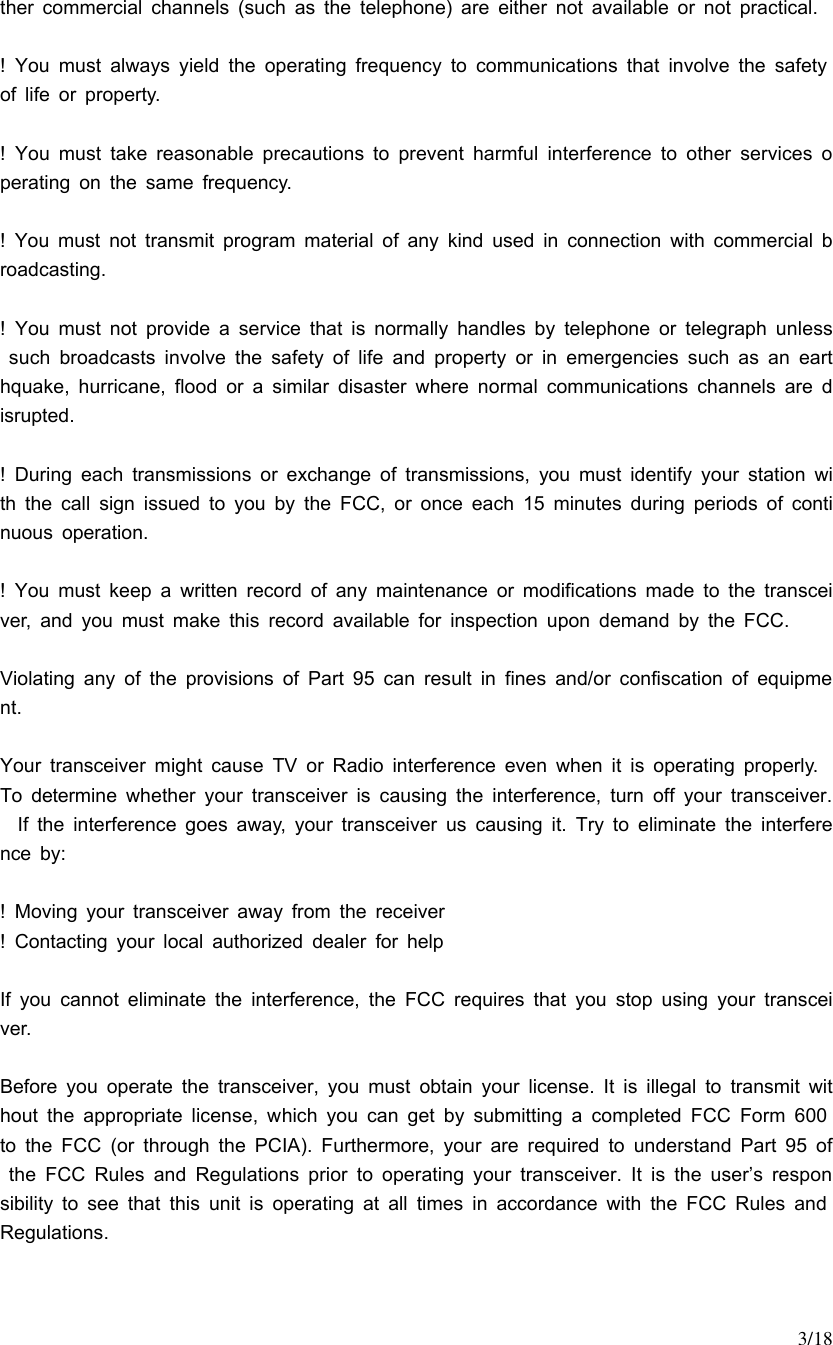     3/18 ther commercial channels (such as the telephone) are either not available or not practical.  ! You must always yield the operating frequency to communications that involve the safety of life or property.  ! You must take reasonable precautions to prevent harmful interference to other services operating on the same frequency.  ! You must not transmit program material of any kind used in connection with commercial broadcasting.  ! You must not provide a service that is normally handles by telephone or telegraph unless such broadcasts involve the safety of life and property or in emergencies such as an earthquake, hurricane, flood or a similar disaster where normal communications channels are disrupted.  ! During each transmissions or exchange of transmissions, you must identify your station with the call sign issued to you by the FCC, or once each 15 minutes during periods of continuous operation.  ! You must keep a written record of any maintenance or modifications made to the transceiver, and you must make this record available for inspection upon demand by the FCC.  Violating any of the provisions of Part 95 can result in fines and/or confiscation of equipment.  Your transceiver might cause TV or Radio interference even when it is operating properly.  To determine whether your transceiver is causing the interference, turn off your transceiver.  If the interference goes away, your transceiver us causing it. Try to eliminate the interference by:  ! Moving your transceiver away from the receiver ! Contacting your local  authorized dealer for help  If you cannot eliminate the interference, the FCC requires that you stop using your transceiver.  Before you operate the transceiver, you must obtain your license. It is illegal to transmit without the appropriate license, which you can get by submitting a completed FCC Form 600 to the FCC (or through the PCIA). Furthermore, your are required to understand Part 95 of the FCC Rules and Regulations prior to operating your transceiver. It is the user’s responsibility to see that this unit is operating at all times in accordance with the FCC Rules and Regulations.  