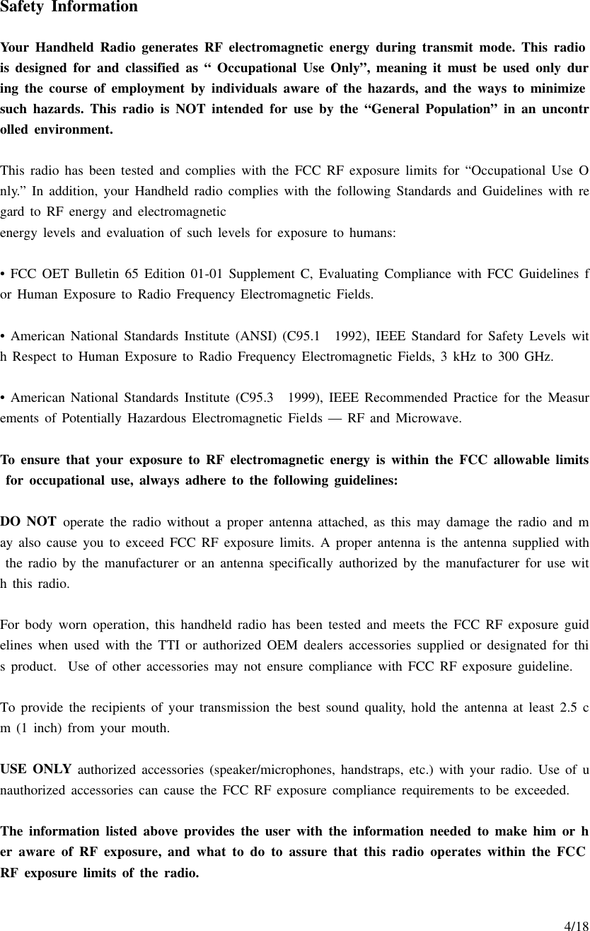     4/18  Safety Information  Your Handheld Radio generates RF electromagnetic energy during transmit mode. This radio is designed for and classified as “ Occupational Use Only”, meaning it must be used only during the course of employment by individuals aware of the hazards, and the ways to minimize such hazards. This radio is NOT intended for use by the “General Population” in an uncontrolled environment.  This radio has been tested and complies with the FCC RF exposure limits for “Occupational Use Only.” In addition, your Handheld radio complies with the following Standards and Guidelines with regard to RF energy and electromagnetic energy levels and evaluation of such levels for exposure to humans:   • FCC OET Bulletin 65 Edition 01-01 Supplement C, Evaluating Compliance with FCC Guidelines for Human Exposure to Radio Frequency Electromagnetic Fields.  • American National Standards Institute (ANSI) (C95.1 1992), IEEE Standard for Safety Levels with Respect to Human Exposure to Radio Frequency Electromagnetic Fields, 3 kHz to 300 GHz.  • American National Standards Institute (C95.3 1999), IEEE Recommended Practice for the Measurements of Potentially Hazardous Electromagnetic Fields — RF and Microwave.  To ensure that your exposure to RF electromagnetic energy is within the FCC allowable limits for occupational use, always adhere to the following guidelines:  DO NOT operate the radio without a proper antenna attached, as this may damage the radio and may also cause you to exceed FCC RF exposure limits. A proper antenna is the antenna supplied with the radio by the manufacturer or an antenna specifically authorized by the manufacturer for use with this radio.  For body worn operation, this handheld radio has been tested and meets the FCC RF exposure guidelines when used with the TTI or authorized OEM dealers accessories supplied or designated for this product.  Use of other accessories may not ensure compliance with FCC RF exposure guideline.  To provide the recipients of your transmission the best sound quality, hold the antenna at least 2.5 cm (1 inch) from your mouth.  USE ONLY  authorized accessories (speaker/microphones, handstraps, etc.) with your radio. Use of unauthorized accessories can cause the FCC RF exposure compliance requirements to be exceeded.  The information listed above provides the user with the information needed to make him or her aware of RF exposure, and what to do to assure that this radio operates within the FCC RF exposure limits of the radio. 