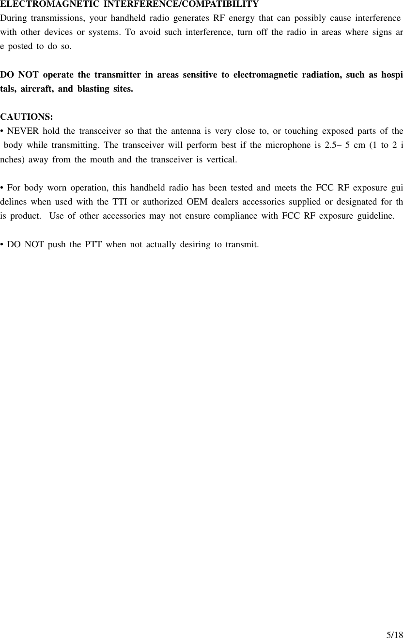     5/18  ELECTROMAGNETIC INTERFERENCE/COMPATIBILITY During transmissions, your handheld radio generates RF energy that can possibly cause interference with other devices or systems. To avoid such interference, turn off the radio in areas where signs are posted to do so.    DO NOT operate the transmitter in areas sensitive to electromagnetic radiation, such as hospitals, aircraft, and blasting sites.  CAUTIONS: • NEVER hold the transceiver so that the antenna is very close to, or touching exposed parts of the body while transmitting. The transceiver will perform best if the microphone is 2.5– 5 cm (1 to 2 inches) away from the mouth and the transceiver is vertical.   • For body worn operation, this handheld radio has been tested and meets the FCC RF exposure guidelines when used with the TTI or authorized OEM dealers accessories supplied or designated for this product.  Use of other accessories may not ensure compliance with FCC RF exposure guideline.    • DO NOT push the PTT when not actually desiring to transmit.   