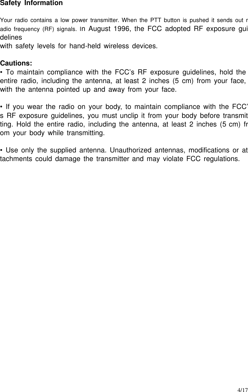     4/17  Safety Information  Your radio contains a low power transmitter. When the PTT button is pushed it sends out radio frequency (RF) signals. In August 1996, the FCC adopted RF exposure guidelines with safety levels for hand-held wireless devices.  Cautions: •  To maintain compliance with the FCC’s RF exposure guidelines, hold the entire radio, including the antenna, at least 2 inches (5 cm) from your face, with the antenna pointed up and away from your face.  •  If you wear the radio on your body, to maintain compliance with the FCC’s RF exposure guidelines, you must unclip it from your body before transmitting. Hold the entire radio, including the antenna, at least 2 inches (5 cm) from your body while transmitting.  •  Use only the supplied antenna. Unauthorized antennas, modifications or attachments could damage the transmitter and may violate FCC regulations.        
