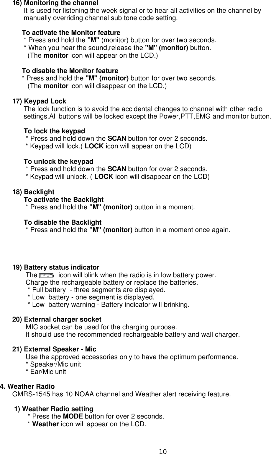 16) Monitoring the channel      It is used for listening the week signal or to hear all activities on the channel by       manually overriding channel sub tone code setting.     To activate the Monitor feature      * Press and hold the &quot;M&quot; (monitor) button for over two seconds.      * When you hear the sound,release the &quot;M&quot; (monitor) button.        (The monitor icon will appear on the LCD.)     To disable the Monitor feature     * Press and hold the &quot;M&quot; (monitor) button for over two seconds.        (The monitor icon will disappear on the LCD.)17) Keypad Lock       The lock function is to avoid the accidental changes to channel with other radio      settings.All buttons will be locked except the Power,PTT,EMG and monitor button.      To lock the keypad       * Press and hold down the SCAN button for over 2 seconds.       * Keypad will lock.( LOCK icon will appear on the LCD)      To unlock the keypad       * Press and hold down the SCAN button for over 2 seconds.       * Keypad will unlock. ( LOCK icon will disappear on the LCD)18) Backlight      To activate the Backlight       * Press and hold the &quot;M&quot; (monitor) button in a moment.      To disable the Backlight       * Press and hold the &quot;M&quot; (monitor) button in a moment once again.19) Battery status indicator       The           icon will blink when the radio is in low battery power.       Charge the rechargeable battery or replace the batteries.        * Full battery  - three segments are displayed.        * Low  battery - one segment is displayed.        * Low  battery warning - Battery indicator will brinking.20) External charger socket       MIC socket can be used for the charging purpose.        It should use the recommended rechargeable battery and wall charger.21) External Speaker - Mic       Use the approved accessories only to have the optimum performance.       * Speaker/Mic unit       * Ear/Mic unit4. Weather Radio  GMRS-1545 has 10 NOAA channel and Weather alert receiving feature. 1) Weather Radio setting        * Press the MODE button for over 2 seconds.        * Weather icon will appear on the LCD.10