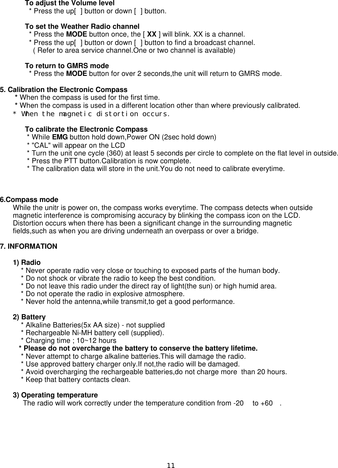       To adjust the Volume level        * Press the up[] button or down [] button.      To set the Weather Radio channel        * Press the MODE button once, the [ XX ] will blink. XX is a channel.         * Press the up[] button or down [] button to find a broadcast channel.          ( Refer to area service channel.One or two channel is available)      To return to GMRS mode        * Press the MODE button for over 2 seconds,the unit will return to GMRS mode.5. Calibration the Electronic Compass * When the compass is used for the first time. * When the compass is used in a different location other than where previously calibrated.* When the magnetic distortion occurs.      To calibrate the Electronic Compass       * While EMG button hold down,Power ON (2sec hold down)       * &quot;CAL&quot; will appear on the LCD       * Turn the unit one cycle (360) at least 5 seconds per circle to complete on the flat level in outside.       * Press the PTT button.Calibration is now complete.       * The calibration data will store in the unit.You do not need to calibrate everytime.6.Compass modeWhile the unitr is power on, the compass works everytime. The compass detects when outsidemagnetic interference is compromising accuracy by blinking the compass icon on the LCD.Distortion occurs when there has been a significant change in the surrounding magneticfields,such as when you are driving underneath an overpass or over a bridge.7. INFORMATION1) Radio    * Never operate radio very close or touching to exposed parts of the human body.    * Do not shock or vibrate the radio to keep the best condition.    * Do not leave this radio under the direct ray of light(the sun) or high humid area.    * Do not operate the radio in explosive atmosphere.     * Never hold the antenna,while transmit,to get a good performance.2) Battery    * Alkaline Batteries(5x AA size) - not supplied     * Rechargeable Ni-MH battery cell (supplied).    * Charging time ; 10~12 hours   * Please do not overcharge the battery to conserve the battery lifetime.    * Never attempt to charge alkaline batteries.This will damage the radio.    * Use approved battery charger only.If not,the radio will be damaged.    * Avoid overcharging the rechargeable batteries,do not charge more  than 20 hours.    * Keep that battery contacts clean.3) Operating temperature     The radio will work correctly under the temperature condition from -20 to +60.11