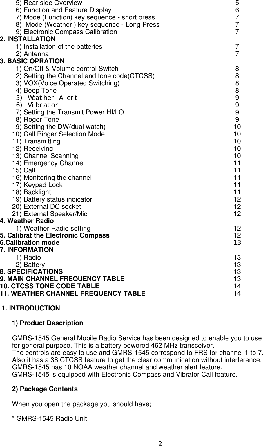   5) Rear side Overview5  6) Function and Feature Display 6  7) Mode (Function) key sequence - short press7  8)  Mode (Weather ) key sequence - Long Press7  9) Electronic Compass Calibration72. INSTALLATION  1) Installation of the batteries7  2) Antenna73. BASIC OPRATION  1) On/Off &amp; Volume control Switch8  2) Setting the Channel and tone code(CTCSS)8  3) VOX(Voice Operated Switching)8  4) Beep Tone8 5) Weather Alert9 6) Vibrator9  7) Setting the Transmit Power HI/LO9  8) Roger Tone9  9) Setting the DW(dual watch) 1010) Call Ringer Selection Mode1011) Transmitting1012) Receiving1013) Channel Scanning1014) Emergency Channel1115) Call1116) Monitoring the channel1117) Keypad Lock1118) Backlight1119) Battery status indicator1220) External DC socket1221) External Speaker/Mic124. Weather Radio  1) Weather Radio setting125. Calibrat the Electronic Compass126.Calibration mode137. INFORMATION  1) Radio13  2) Battery138. SPECIFICATIONS   139. MAIN CHANNEL FREQUENCY TABLE  1310. CTCSS TONE CODE TABLE  1411. WEATHER CHANNEL FREQUENCY TABLE  14 1. INTRODUCTION1) Product DescriptionGMRS-1545 General Mobile Radio Service has been designed to enable you to use for general purpose. This is a battery powered 462 MHz transceiver.The controls are easy to use and GMRS-1545 correspond to FRS for channel 1 to 7.Also it has a 38 CTCSS feature to get the clear communication without interference.GMRS-1545 has 10 NOAA weather channel and weather alert feature.GMRS-1545 is equipped with Electronic Compass and Vibrator Call feature.      2) Package ContentsWhen you open the package,you should have;   * GMRS-1545 Radio Unit2