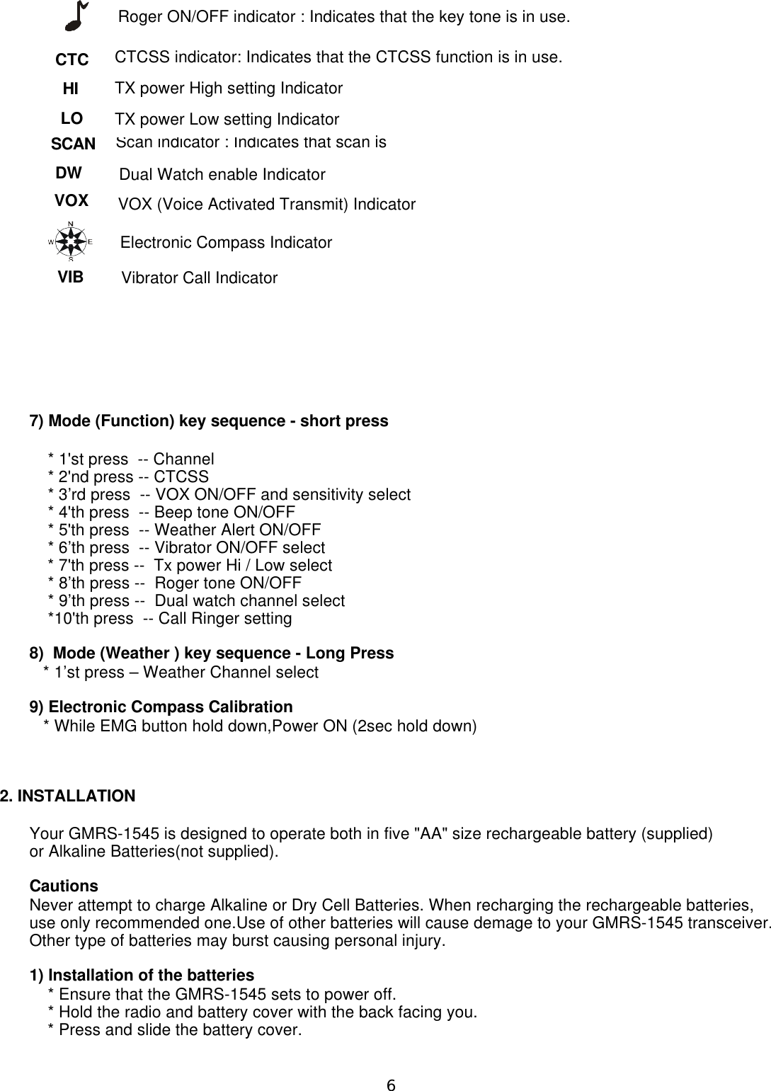 7) Mode (Function) key sequence - short press    * 1&apos;st press  -- Channel    * 2&apos;nd press -- CTCSS    * 3’rd press  -- VOX ON/OFF and sensitivity select    * 4&apos;th press  -- Beep tone ON/OFF    * 5&apos;th press  -- Weather Alert ON/OFF    * 6’th press  -- Vibrator ON/OFF select    * 7&apos;th press --  Tx power Hi / Low select    * 8’th press --  Roger tone ON/OFF    * 9’th press --  Dual watch channel select    *10&apos;th press  -- Call Ringer setting8)  Mode (Weather ) key sequence - Long Press   * 1’st press – Weather Channel select9) Electronic Compass Calibration   * While EMG button hold down,Power ON (2sec hold down)2. INSTALLATIONYour GMRS-1545 is designed to operate both in five &quot;AA&quot; size rechargeable battery (supplied) or Alkaline Batteries(not supplied).CautionsNever attempt to charge Alkaline or Dry Cell Batteries. When recharging the rechargeable batteries,use only recommended one.Use of other batteries will cause demage to your GMRS-1545 transceiver.Other type of batteries may burst causing personal injury.1) Installation of the batteries    * Ensure that the GMRS-1545 sets to power off.    * Hold the radio and battery cover with the back facing you.    * Press and slide the battery cover.Scan indicator : Indicates that scan is CTCSS indicator: Indicates that the CTCSS function is in use. VOX (Voice Activated Transmit) Indicator  Roger ON/OFF indicator : Indicates that the key tone is in use.CTCHISCANDW LOVOX TX power High setting Indicator  Dual Watch enable Indicator  TX power Low setting Indicator  VIBElectronic Compass Indicator Vibrator Call Indicator 6