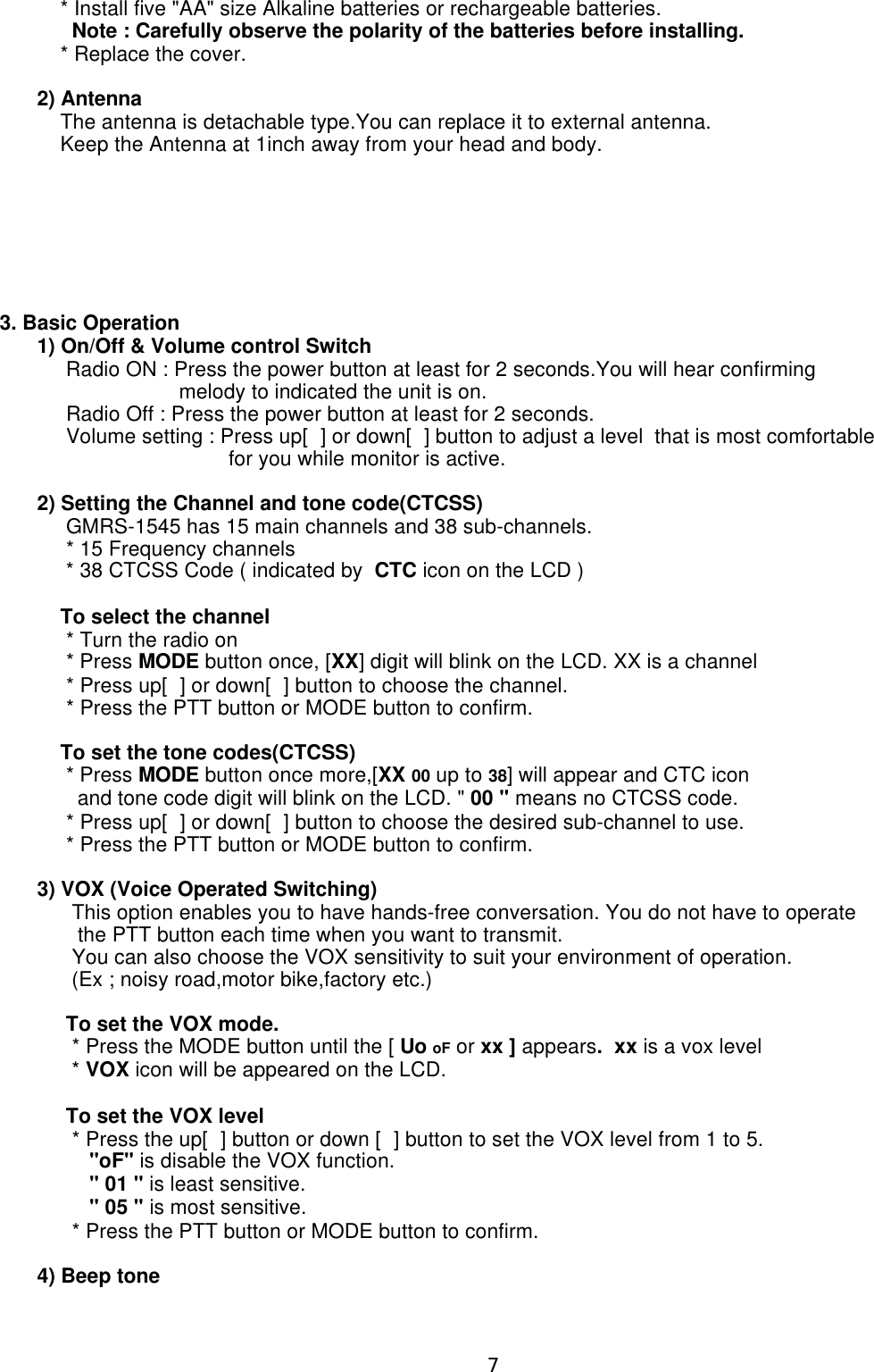     * Install five &quot;AA&quot; size Alkaline batteries or rechargeable batteries.      Note : Carefully observe the polarity of the batteries before installing.    * Replace the cover.2) Antenna    The antenna is detachable type.You can replace it to external antenna.    Keep the Antenna at 1inch away from your head and body.3. Basic Operation1) On/Off &amp; Volume control Switch     Radio ON : Press the power button at least for 2 seconds.You will hear confirming       melody to indicated the unit is on.     Radio Off : Press the power button at least for 2 seconds.     Volume setting : Press up[] or down[] button to adjust a level  that is most comfortable                                 for you while monitor is active.2) Setting the Channel and tone code(CTCSS)     GMRS-1545 has 15 main channels and 38 sub-channels.     * 15 Frequency channels     * 38 CTCSS Code ( indicated by  CTC icon on the LCD )    To select the channel     * Turn the radio on     * Press MODE button once, [XX] digit will blink on the LCD. XX is a channel     * Press up[] or down[] button to choose the channel.     * Press the PTT button or MODE button to confirm.    To set the tone codes(CTCSS)     * Press MODE button once more,[XX 00 up to 38] will appear and CTC icon        and tone code digit will blink on the LCD. &quot; 00 &quot; means no CTCSS code.     * Press up[] or down[] button to choose the desired sub-channel to use.     * Press the PTT button or MODE button to confirm.3) VOX (Voice Operated Switching)      This option enables you to have hands-free conversation. You do not have to operate        the PTT button each time when you want to transmit.      You can also choose the VOX sensitivity to suit your environment of operation.      (Ex ; noisy road,motor bike,factory etc.)     To set the VOX mode.      * Press the MODE button until the [ Uo oF or xx ] appears.  xx is a vox level      * VOX icon will be appeared on the LCD.     To set the VOX level      * Press the up[] button or down [] button to set the VOX level from 1 to 5.         &quot;oF&quot; is disable the VOX function.         &quot; 01 &quot; is least sensitive.         &quot; 05 &quot; is most sensitive.      * Press the PTT button or MODE button to confirm.4) Beep tone7