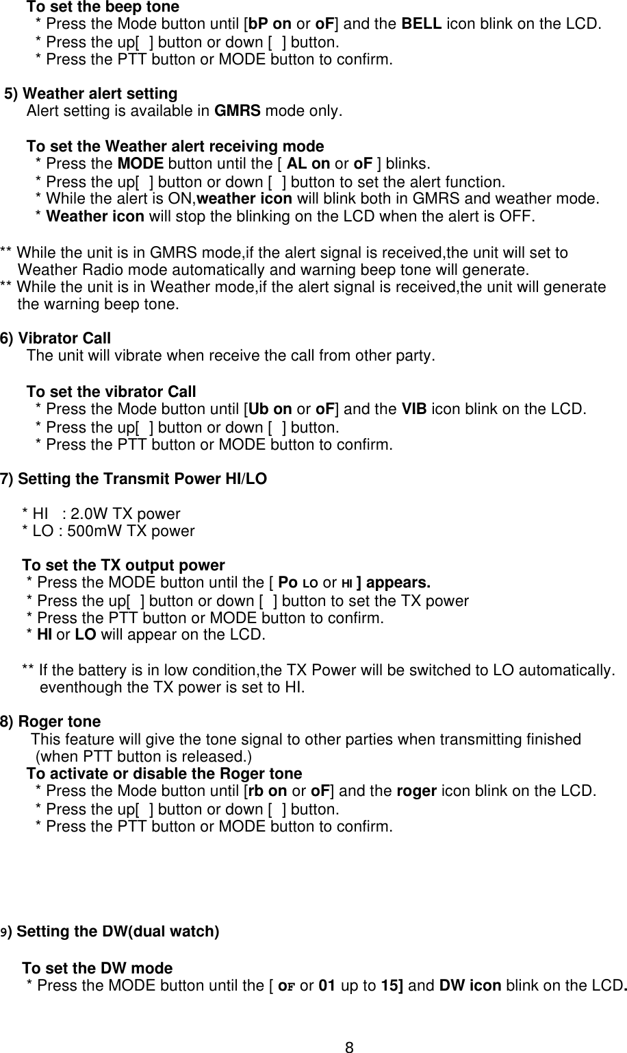       To set the beep tone        * Press the Mode button until [bP on or oF] and the BELL icon blink on the LCD.        * Press the up[] button or down [] button.        * Press the PTT button or MODE button to confirm. 5) Weather alert setting      Alert setting is available in GMRS mode only.      To set the Weather alert receiving mode        * Press the MODE button until the [ AL on or oF ] blinks.         * Press the up[] button or down [] button to set the alert function.        * While the alert is ON,weather icon will blink both in GMRS and weather mode.        * Weather icon will stop the blinking on the LCD when the alert is OFF.** While the unit is in GMRS mode,if the alert signal is received,the unit will set to    Weather Radio mode automatically and warning beep tone will generate.** While the unit is in Weather mode,if the alert signal is received,the unit will generate    the warning beep tone.6) Vibrator Call      The unit will vibrate when receive the call from other party.      To set the vibrator Call        * Press the Mode button until [Ub on or oF] and the VIB icon blink on the LCD.        * Press the up[] button or down [] button.        * Press the PTT button or MODE button to confirm.7) Setting the Transmit Power HI/LO          * HI   : 2.0W TX power     * LO : 500mW TX power     To set the TX output power      * Press the MODE button until the [ Po LO or HI ] appears.      * Press the up[] button or down [] button to set the TX power      * Press the PTT button or MODE button to confirm.      * HI or LO will appear on the LCD.     ** If the battery is in low condition,the TX Power will be switched to LO automatically.         eventhough the TX power is set to HI.8) Roger tone       This feature will give the tone signal to other parties when transmitting finished        (when PTT button is released.)      To activate or disable the Roger tone        * Press the Mode button until [rb on or oF] and the roger icon blink on the LCD.        * Press the up[] button or down [] button.        * Press the PTT button or MODE button to confirm.9) Setting the DW(dual watch)      To set the DW mode      * Press the MODE button until the [ oF or 01 up to 15] and DW icon blink on the LCD.8